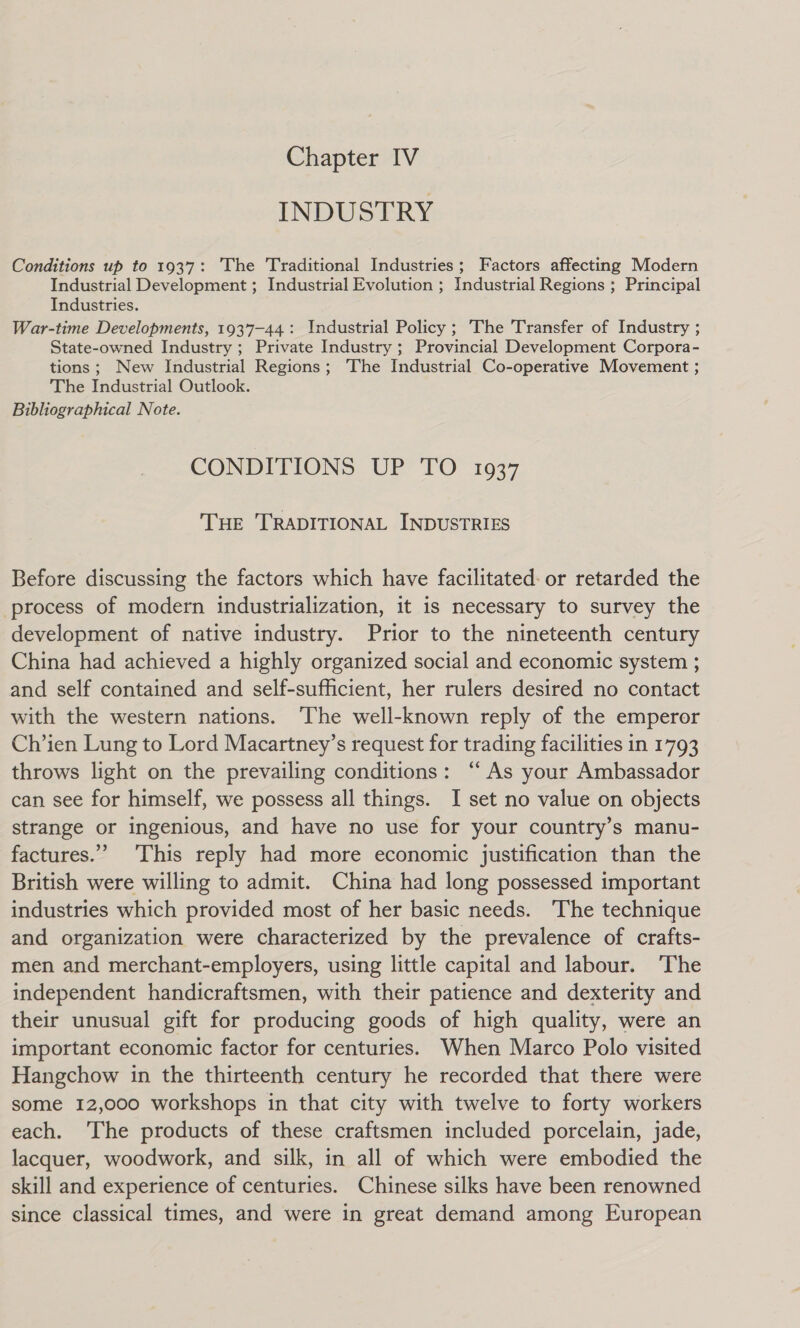 INDUSTRY Conditions up to 1937: ‘The Traditional Industries; Factors affecting Modern Industrial Development ; Industrial Evolution ; Industrial Regions ; Principal Industries. War-time Developments, 1937-44: Industrial Policy ; The Transfer of Industry ; State-owned Industry ; Private Industry ; Provincial Development Corpora- tions ; New Industrial Regions; ‘The Industrial Co-operative Movement ; The Industrial Outlook. Bibliographical Note. CONDITIONS UP TO 1937 THE TRADITIONAL INDUSTRIES Before discussing the factors which have facilitated: or retarded the process of modern industrialization, 1t is necessary to survey the development of native industry. Prior to the nineteenth century China had achieved a highly organized social and economic system ; and self contained and self-sufficient, her rulers desired no contact with the western nations. ‘The well-known reply of the emperor Ch’ien Lung to Lord Macartney’s request for trading facilities in 1793 throws light on the prevailing conditions: “As your Ambassador can see for himself, we possess all things. I set no value on objects strange or ingenious, and have no use for your country’s manu- factures.” This reply had more economic justification than the British were willing to admit. China had long possessed important industries which provided most of her basic needs. ‘The technique and organization were characterized by the prevalence of crafts- men and merchant-employers, using little capital and labour. The independent handicraftsmen, with their patience and dexterity and their unusual gift for producing goods of high quality, were an important economic factor for centuries. When Marco Polo visited Hangchow in the thirteenth century he recorded that there were some 12,000 workshops in that city with twelve to forty workers each. ‘The products of these craftsmen included porcelain, jade, lacquer, woodwork, and silk, in all of which were embodied the skill and experience of centuries. Chinese silks have been renowned since classical times, and were in great demand among European