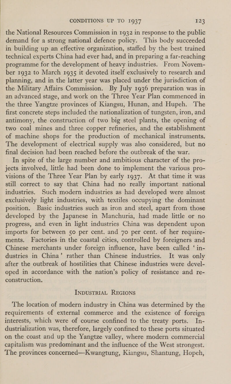 the National Resources Commission in 1932 in response to the public demand for a strong national defence policy. ‘This body succeeded in building up an effective organization, staffed by the best trained technical experts China had ever had, and in preparing a far-reaching programme for the development of heavy industries. From Novem- ber 1932 to March 1935 it devoted itself exclusively to research and planning, and in the latter year was placed under the jurisdiction of the Military Affairs Commission. By July 1936 preparation was in an advanced stage, and work on the Three Year Plan commenced in the three Yangtze provinces of Kiangsu, Hunan, and Hupeh. The first concrete steps included the nationalization of tungsten, iron, and antimony, the construction of two big steel plants, the opening of two coal mines and three copper refineries, and the establishment of machine shops for the production of mechanical instruments. The development of electrical supply was also considered, but no final decision had been reached before the outbreak of the war. In spite of the large number and ambitious character of the pro- jects involved, little had been done to implement the various pro- visions of the Three Year Plan by early 1937. At that time it was still correct to say that China had no really important national industries. Such modern industries as had developed were almost exclusively light industries, with textiles occupying the dominant position. Basic industries such as iron and steel, apart from those developed by the Japanese in Manchuria, had made little or no progress, and even in light industries China was dependent upon imports for between 50 per cent. and 70 per cent. of her require- ments. Factories in the coastal cities, controlled by foreigners and Chinese merchants under foreign influence, have been called ‘ in- dustries in China’ rather than Chinese industries. It was only after the outbreak of hostilities that Chinese industries were devel- oped in accordance with the nation’s policy of resistance and re- construction. INDUSTRIAL REGIONS The location of modern industry in China was determined by the requirements of external commerce and the existence of foreign interests, which were of course confined to the treaty ports. In- dustrialization was, therefore, largely confined to these ports situated on the coast and up the Yangtze valley, where modern commercial capitalism was predominant and the influence of the West strongest. The provinces concerned—Kwangtung, Kiangsu, Shantung, Hopeh,