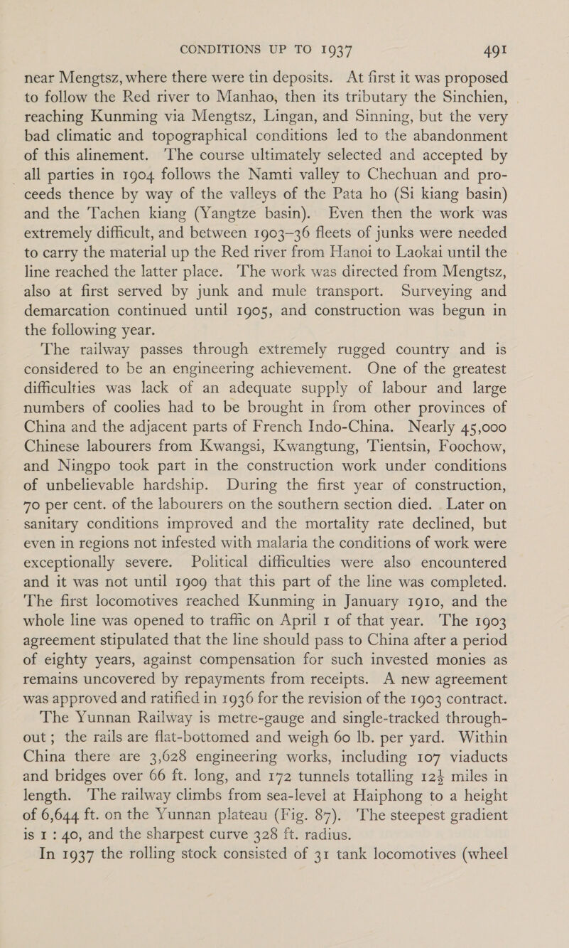 near Mengtsz, where there were tin deposits. At first it was proposed to follow the Red river to Manhao, then its tributary the Sinchien, reaching Kunming via Mengtsz, Lingan, and Sinning, but the very bad climatic and topographical conditions led to the abandonment of this alinement. ‘The course ultimately selected and accepted by _all parties in 1904 follows the Namti valley to Chechuan and pro- ceeds thence by way of the valleys of the Pata ho (Si kiang basin) and the 'Tachen kiang (Yangtze basin). Even then the work was extremely difficult, and between 1903-36 fleets of junks were needed to carry the material up the Red river from Hanoi to Laokai until the line reached the latter place. The work was directed from Mengtsz, also at first served by junk and mule transport. Surveying and demarcation continued until 1905, and construction was begun in the following year. The railway passes through extremely rugged country and is considered to be an engineering achievement. One of the greatest difficulties was lack of an adequate supply of labour and large numbers of coolies had to be brought in from other provinces of China and the adjacent parts of French Indo-China. Nearly 45,000 Chinese labourers from Kwangsi, Kwangtung, Tientsin, Foochow, and Ningpo took part in the construction work under conditions of unbelievable hardship. During the first year of construction, 70 per cent. of the labourers on the southern section died. . Later on sanitary conditions improved and the mortality rate declined, but even in regions not infested with malaria the conditions of work were exceptionally severe. Political difficulties were also encountered and it was not until 1909 that this part of the line was completed. The first locomotives reached Kunming in January 1910, and the whole line was opened to traffic on April 1 of that year. The 1903 agreement stipulated that the line should pass to China after a period of eighty years, against compensation for such invested monies as remains uncovered by repayments from receipts. A new agreement was approved and ratified in 1936 for the revision of the 1903 contract. The Yunnan Railway is metre-gauge and single-tracked through- out; the rails are flat-bottomed and weigh 60 lb. per yard. Within China there are 3,628 engineering works, including 107 viaducts and bridges over 66 ft. long, and 172 tunnels totalling 124 miles in length. ‘The railway climbs from sea-level at Haiphong to a height of 6,644 ft. on the Yunnan plateau (Fig. 87). The steepest gradient is 1: 40, and the sharpest curve 328 ft. radius. In 1937 the rolling stock consisted of 31 tank locomotives (wheel