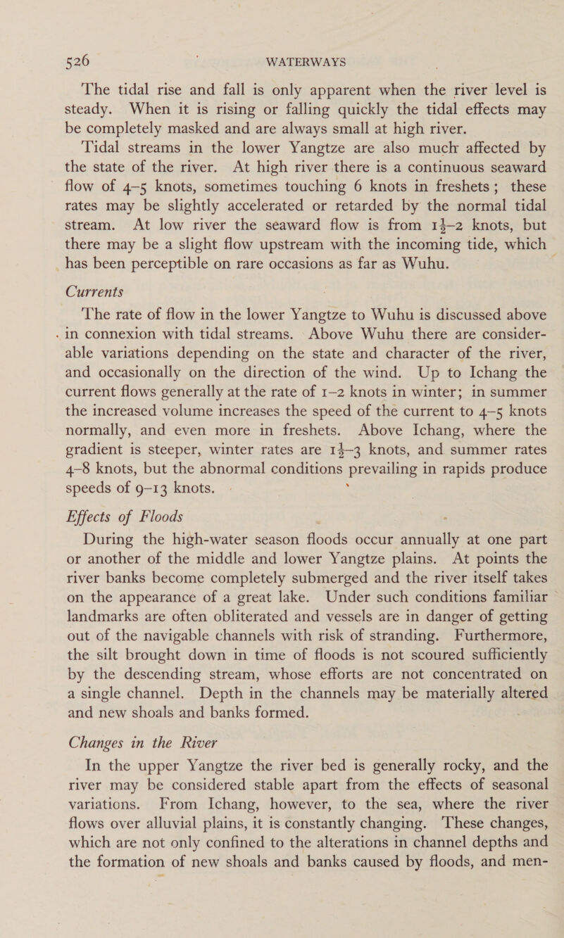 The tidal rise and fall is only apparent when the river level is steady. When it is rising or falling quickly the tidal effects may be completely masked and are always small at high river. Tidal streams in the lower Yangtze are also much affected by the state of the river. At high river there is a continuous seaward flow of 4-5 knots, sometimes touching 6 knots in freshets; these rates may be slightly accelerated or retarded by the normal tidal stream. At low river the seaward flow is from 14-2 knots, but there may be a slight flow upstream with the incoming tide, which has been perceptible on rare occasions as far as Wuhu. Currents The rate of flow in the lower Yangtze to Wuhu is discussed above - in connexion with tidal streams. Above Wuhu there are consider- able variations depending on the state and character of the river, and occasionally on the direction of the wind. Up to Ichang the current flows generally at the rate of 1-2 knots in winter; in summer the increased volume increases the speed of the current to 4-5 knots normally, and even more in freshets. Above Ichang, where the gradient is steeper, winter rates are 14-3 knots, and summer rates 4-8 knots, but the abnormal conditions prevailing in rapids produce speeds of g-13 knots. | ; Effects of Floods During the high-water season floods occur annually at one part or another of the middle and lower Yangtze plains. At points the river banks become completely submerged and the river itself takes on the appearance of a great lake. Under such conditions familiar landmarks are often obliterated and vessels are in danger of getting out of the navigable channels with risk of stranding. Furthermore, the silt brought down in time of floods is not scoured sufficiently by the descending stream, whose efforts are not concentrated on a single channel. Depth in the channels may be materially altered and new shoals and banks formed. Changes in the River In the upper Yangtze the river bed is generally rocky, and the river may be considered stable apart from the effects of seasonal variations. From Ichang, however, to the sea, where the river flows over alluvial plains, it is constantly changing. ‘These changes, which are not only confined to the alterations in channel depths and the formation of new shoals and banks caused by floods, and men-