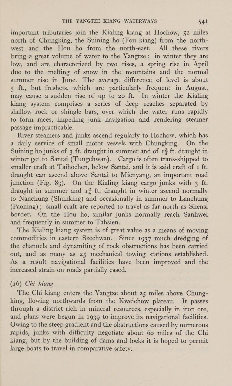 important tributaries join the Kialing kiang at Hochow, 52 miles north of Chungking, the Suining ho (Fou kiang) from the north- west and the Hou ho from the north-east. All these rivers bring a great volume of water to the Yangtze; in winter they are low, and are characterized by two rises, a spring rise in April _ due to the melting of snow in the mountains and the normal summer rise in June. The average difference of level is about 5 ft., but freshets, which are particularly frequent in August, may cause a sudden rise of up to 20 ft. In winter the Kualing kiang system comprises a series of deep reaches separated by shallow rock or shingle bars, over which the water runs rapidly to form races, impeding junk navigation and rendering steamer passage impracticable. River steamers and junks ascend regularly to Hochow, which has a daily service of small motor vessels with Chungking. On the Suining ho junks of 3 ft. draught in summer and of 13 ft. draught in winter get.to Santai (Tungchwan). Cargo is often trans-shipped to smaller craft at Taihochen, below Santai, and it is said craft of 1 ft. draught can ascend above Santai to Mienyang, an important road junction (Fig. 83). On the Kialing kiang cargo junks with 3 ft. draught in summer and 132 ft. draught in winter ascend normally to Nanchung (Shunking) and occasionally in summer to Lanchung (Paoning); small craft are reported to travel as far north as Shensi border. On the Hou ho, similar junks normally reach Sanhwei and frequently in summer to 'T'ahsien. The Kialing kiang system is of great value as a means of moving commodities in eastern Szechwan. Since 1937 much dredging of the channels and dynamiting of rock obstructions has been carried out, and as many as 25 mechanical towing stations established. As a result navigational facilities have been improved and the increased strain on roads partially eased. (16) Chi kiang The Chi kiang enters the Yangtze about 25 miles above Chung- king, flowing northwards from the Kweichow plateau. It passes through a district rich in mineral resources, especially in iron ore, and plans were begun in 1939 to improve its navigational facilities. Owing to the steep gradient and the obstructions caused by numerous rapids, junks with difficulty negotiate about 60 miles of the Chi kiang, but by the building of dams and locks it is hoped to permit large boats to travel in comparative safety.