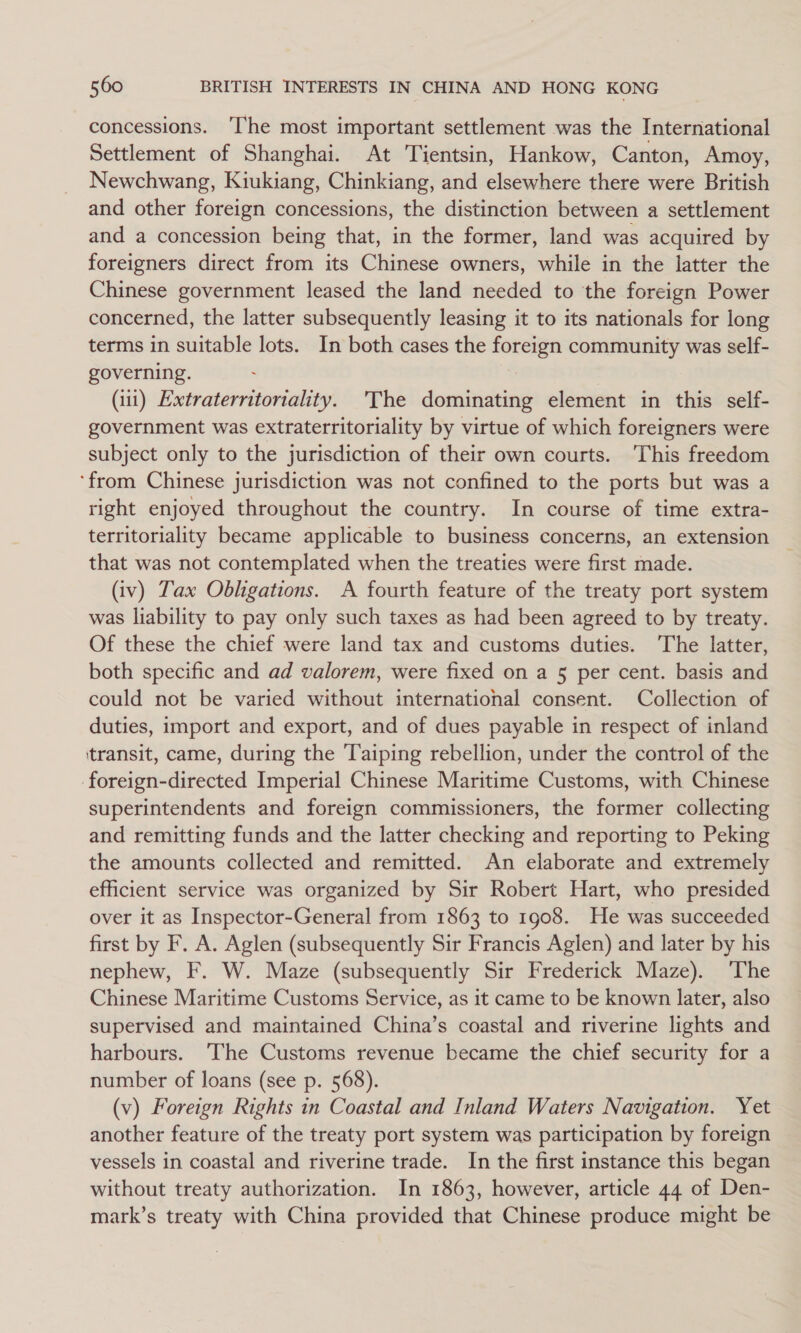 concessions. ‘The most important settlement was the International Settlement of Shanghai. At Tientsin, Hankow, Canton, Amoy, Newchwang, Kiukiang, Chinkiang, and elsewhere there were British and other foreign concessions, the distinction between a settlement and a concession being that, in the former, land was acquired by foreigners direct from its Chinese owners, while in the latter the Chinese government leased the land needed to the foreign Power concerned, the latter subsequently leasing it to its nationals for long terms in suitable lots. In both cases the foreign community was self- governing. . | (11) Extraterritoriality. 'The dominating element in this self- government was extraterritoriality by virtue of which foreigners were subject only to the jurisdiction of their own courts. This freedom ‘from Chinese jurisdiction was not confined to the ports but was a right enjoyed throughout the country. In course of time extra- territoriality became applicable to business concerns, an extension that was not contemplated when the treaties were first made. (tv) Tax Obligations. A fourth feature of the treaty port system was liability to pay only such taxes as had been agreed to by treaty. Of these the chief were land tax and customs duties. ‘The latter, both specific and ad valorem, were fixed on a 5 per cent. basis and could not be varied without international consent. Collection of duties, import and export, and of dues payable in respect of inland ‘transit, came, during the Taiping rebellion, under the control of the foreign-directed Imperial Chinese Maritime Customs, with Chinese superintendents and foreign commissioners, the former collecting and remitting funds and the latter checking and reporting to Peking the amounts collected and remitted. An elaborate and extremely efficient service was organized by Sir Robert Hart, who presided over it as Inspector-General from 1863 to 1908. He was succeeded first by F. A. Aglen (subsequently Sir Francis Aglen) and later by his nephew, F. W. Maze (subsequently Sir Frederick Maze). ‘The Chinese Maritime Customs Service, as it came to be known later, also supervised and maintained China’s coastal and riverine lights and harbours. ‘The Customs revenue became the chief security for a number of loans (see p. 568). (v) Foreign Rights in Coastal and Inland Waters Navigation. Yet another feature of the treaty port system was participation by foreign vessels in coastal and riverine trade. In the first instance this began without treaty authorization. In 1863, however, article 44 of Den- mark’s treaty with China provided that Chinese produce might be