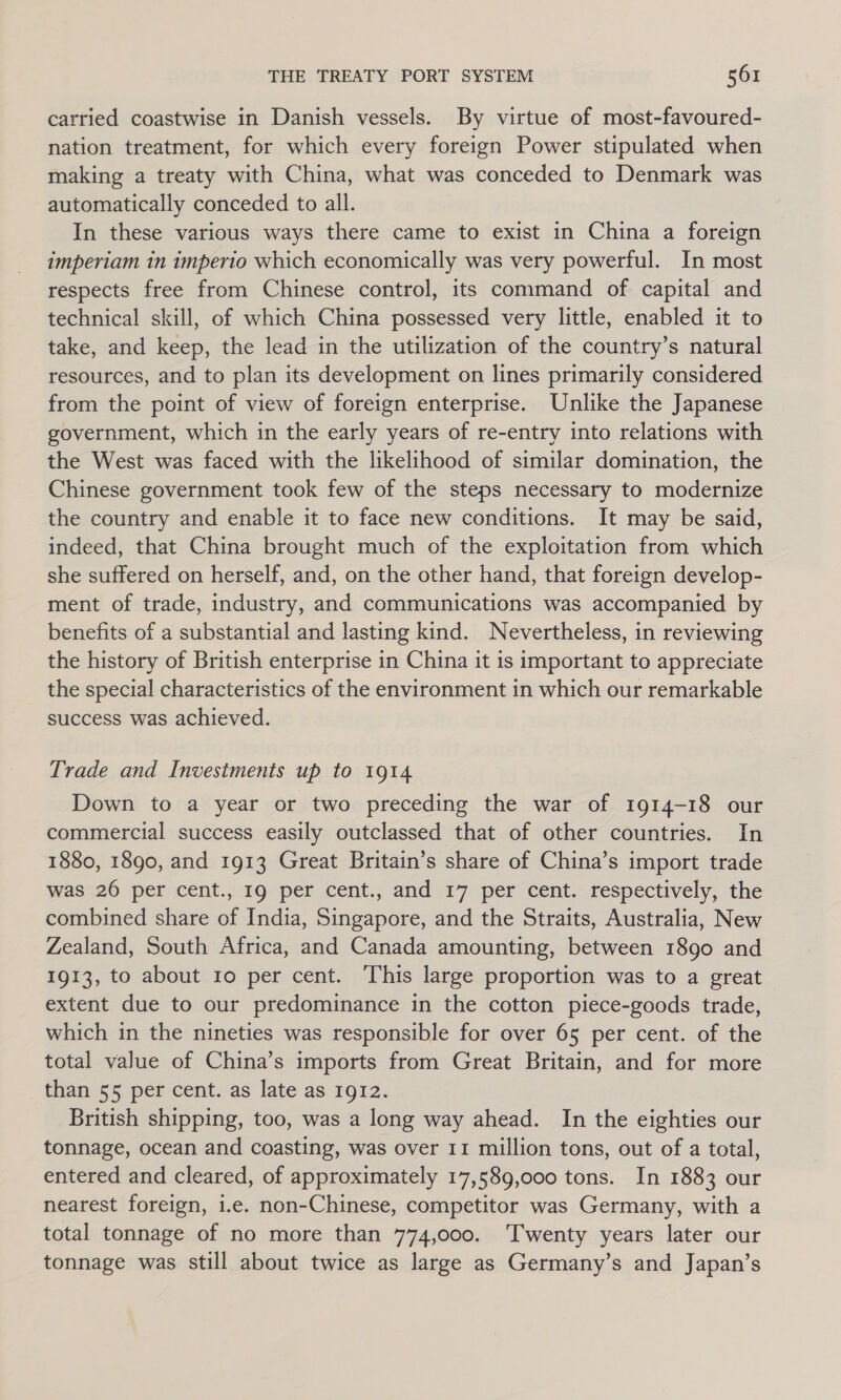 carried coastwise in Danish vessels. By virtue of most-favoured- nation treatment, for which every foreign Power stipulated when making a treaty with China, what was conceded to Denmark was automatically conceded to all. In these various ways there came to exist in China a foreign imperiam in imperio which economically was very powerful. In most respects free from Chinese control, its command of capital and technical skill, of which China possessed very little, enabled it to take, and keep, the lead in the utilization of the country’s natural resources, and to plan its development on lines primarily considered from the point of view of foreign enterprise. Unlike the Japanese government, which in the early years of re-entry into relations with the West was faced with the likelihood of similar domination, the Chinese government took few of the steps necessary to modernize the country and enable it to face new conditions. It may be said, indeed, that China brought much of the exploitation from which she suffered on herself, and, on the other hand, that foreign develop- ment of trade, industry, and communications was accompanied by benefits of a substantial and lasting kind. Nevertheless, in reviewing the history of British enterprise in China it is important to appreciate the special characteristics of the environment in which our remarkable success was achieved. Trade and Investments up to 1914 Down to a year or two preceding the war of 1914-18 our commercial success easily outclassed that of other countries. In 1880, 1890, and 1913 Great Britain’s share of China’s import trade was 26 per cent., 19 per cent., and 17 per cent. respectively, the combined share of India, Singapore, and the Straits, Australia, New Zealand, South Africa, and Canada amounting, between 1890 and 1913, to about 10 per cent. This large proportion was to a great extent due to our predominance in the cotton piece-goods trade, which in the nineties was responsible for over 65 per cent. of the total value of China’s imports from Great Britain, and for more than 55 per cent. as late as 1912. British shipping, too, was a long way ahead. In the eighties our tonnage, ocean and coasting, was over 11 million tons, out of a total, entered and cleared, of approximately 17,589,000 tons. In 1883 our nearest foreign, i.e. non-Chinese, competitor was Germany, with a total tonnage of no more than 774,000. T'wenty years later our tonnage was still about twice as large as Germany’s and Japan’s