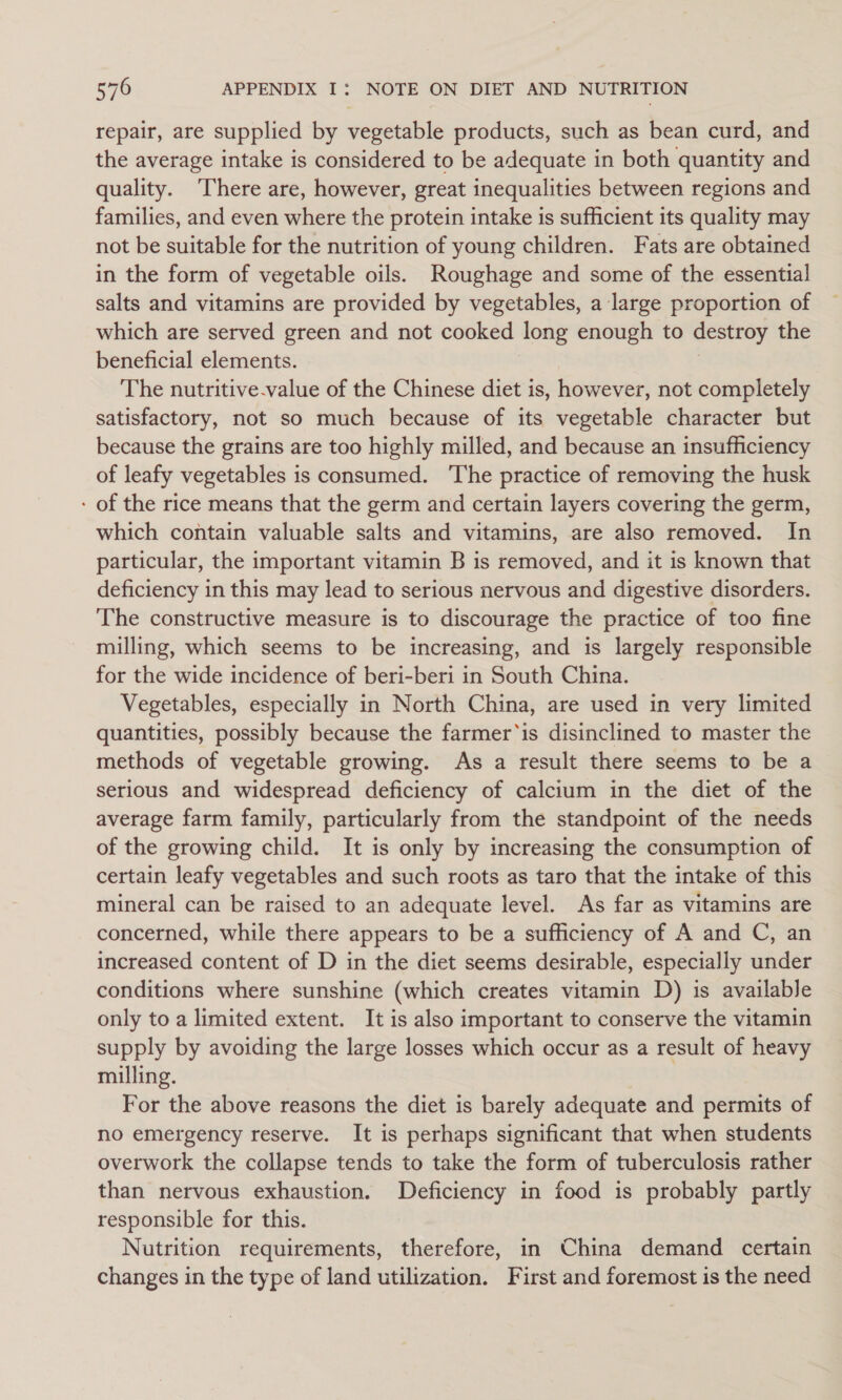 repair, are supplied by vegetable products, such as bean curd, and the average intake is considered to be adequate in both quantity and quality. ‘There are, however, great inequalities between regions and families, and even where the protein intake is sufficient its quality may not be suitable for the nutrition of young children. Fats are obtained in the form of vegetable oils. Roughage and some of the essential salts and vitamins are provided by vegetables, a large proportion of which are served green and not cooked long enough to destroy the beneficial elements. The nutritive-value of the Chinese diet is, however, not completely satisfactory, not so much because of its vegetable character but because the grains are too highly milled, and because an insufficiency of leafy vegetables is consumed. ‘The practice of removing the husk - of the rice means that the germ and certain layers covering the germ, which contain valuable salts and vitamins, are also removed. In particular, the important vitamin B is removed, and it is known that deficiency in this may lead to serious nervous and digestive disorders. The constructive measure is to discourage the practice of too fine milling, which seems to be increasing, and is largely responsible for the wide incidence of beri-beri in South China. Vegetables, especially in North China, are used in very limited quantities, possibly because the farmer‘is disinclined to master the methods of vegetable growing. As a result there seems to be a serious and widespread deficiency of calcium in the diet of the average farm family, particularly from the standpoint of the needs of the growing child. It is only by increasing the consumption of certain leafy vegetables and such roots as taro that the intake of this mineral can be raised to an adequate level. As far as vitamins are concerned, while there appears to be a sufficiency of A and C, an increased content of D in the diet seems desirable, especially under conditions where sunshine (which creates vitamin D) is available only to a limited extent. It is also important to conserve the vitamin supply by avoiding the large losses which occur as a result of heavy milling. For the above reasons the diet is barely adequate and permits of no emergency reserve. It is perhaps significant that when students overwork the collapse tends to take the form of tuberculosis rather than nervous exhaustion. Deficiency in food is probably partly responsible for this. | Nutrition requirements, therefore, in China demand certain changes in the type of land utilization. First and foremost is the need