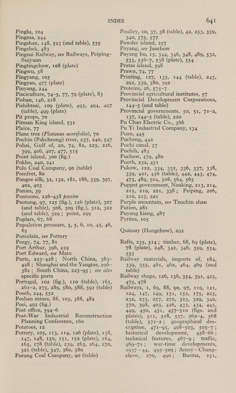 Pingma, 244 Pingshan, 148, 523 (and table), 535 Pingshek, 483 Pingsui Railway, see Railways, Peiping— Suiyuan Pingtingchow, 108 apm) Pingwu, 58 Pingyang, 105 Pingyao, 477 (plate) Pinyang, 244 Pisciculture, 74-5, 77, 79 (plate), 83 Pishan, 146, 218 Pishihtsai, 109 (plate), 493, 494, 497 (table), 499 (plate) Pit props, 70 Pitman King island, 531 ‘Plaice, 77 Plane tree (Platanus acerifolia), 70 Pochin (Pakcheong) river, 237, 240, 547 Pohai;-Gulf of, 20,. 74,782; 2253&lt;226, 399, 406, 407, 477, 515 Point island, 300 (fig.) Pokho, 240, 241 Polo Coal Company, 90 (table) Pomfret, 80 Pongee silk, 32, 132, 181, 186, 339, 397, 402, 403 Ponies, 39 Pontoons, 226-438 passim Pootung, 97, 125 (fig.), 126 (plate), 307 (and table), 308, 309 (fig.), 312, 322 (and table), 329; point, 299 Poplars, 67, 68 Population pressure, 3, 5, 6, 10, 45, 46, 65 Porcelain, see Pottery Porgy, 74, 77; 81 Port Arthur, 396, 459 Port Edward, see Mato Ports, 225-428; North China, 383- 428 ; Shanghai and the Yangtze, 296— 382 ; South China, 225-95; see also specific ports Portugal, 102 (fig.), 110 (table), 165, 261-2, 275, 289, 580, 588, 591 (table) Poseh, 244, 552 Poshan mines, 88, 105, 388, 482 Posi, 492 (fig.) Post office, 594-6 Post-War Industrial Reconstruction Planning Conference, 160 Potatoes, 12 Pottery, 105, 113, 114, 126 (plate), 138, 147, 148, 150, 151, 152 (plate), 164, 165, 278 (table), 239, 263, 264, 270, 321 (table), 347, 380, 580 641 349, 575, 577 Powder island, 257 Poyang, see Jaochow Poyang hu, 15, 344, 346, 348, 489, 532, (533, 536-7, 538 (plate), 554 Pratas island, 598 Prawn, 74, 77 Printing, 127, 135, 144 (table), 243, 292, 339, 380, 392 Proteins, 26, 575-7 Provincial agricultural institutes, 5’7 Provincial Development Corporations, 144-5 (and table) Provincial governments, 50, 51, 71-2, 137, 144-5 (table), 220 Pu Chao Electric Co., 366 Pu Yi Industrial Company, 134 Puan, 445 Pucheng, 442 Puchi canal, 57 Puchih, 483 Puchow, 479, 480 Puerh, 232; 451 Pukow, 122, 334, 335, 336, 337, 338; 339, 421, 436 (table), 442, 443, 474, 475, 489, 504, 508, 564, 565 Puppet government, Nanking, 213, 214, 215, ° 210s 224, 338 ; Peiping, 206, 200, 215, 22a Purple mountain, see Tzuchin shan Putien, 281 Puyang kiang, 487 Pyrites, 105 Quinsay (Hangchow), 292 Rafts, 235, 514; timber, 68, 69 (plate), 78 (plate), 248, 342, 346, 359, 554, Ree materials, imports of, 184, 330, 355, 461, 462, 464, 469 (and table) Railway shops, 126, 136, 354, 391, 425, 475, 478 Railways, 1, 69, 88, 90, 97, 119, 121, 124, 147, 149, I51, 152, 175, 223, 232, 233, 257, 279, 323, 329, 340, 370, 398, 403, 426, 433, 434, 445, 449, 450, 451, 457-510 (figs. and plates), 511, 518, 557, 562-4, 568 (table), 571-2; geographical des- cription, 471-95, 498-503, 505-7; historical development, 458-66; technical features, 467-9; traffic, 469-71; war-time developments, 1937-44, 495-509; Amoy-—Chang-