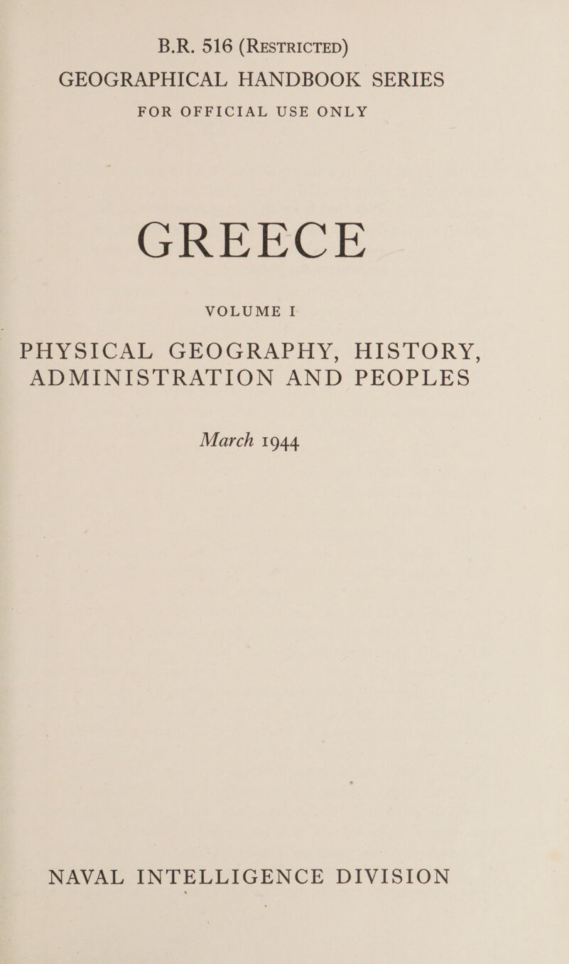 B.R. 516 (RESTRICTED) GEOGRAPHICAL HANDBOOK SERIES FOR OFFICIAL USE ONLY GREECE VOLUME I ' PHYSICAL GEOGRAPHY, HISTORY, ADMINISTRATION AND PEOPLES March 1944 NAVAL INTELLIGENCE DIVISION