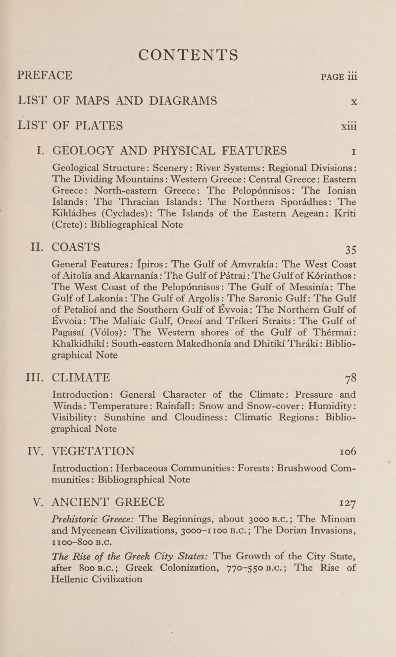 CONTENTS PREFACE PAGE iii LIST OF MAPS AND DIAGRAMS x LIST OF PLATES xiii I. GEOLOGY AND PHYSICAL FEATURES I Geological Structure: Scenery: River Systems: Regional Divisions: The Dividing Mountains: Western Greece: Central Greece: Eastern Greece: North-eastern Greece: The Pelopénnisos: The Ionian Islands: The Thracian Islands: The Northern Sporadhes: The Kikladhes (Cyclades): The Islands of the Eastern Aegean: Kriti (Crete): Bibliographical Note COASTS 35 General Features: [piros: The Gulf of Amvrakia: The West Coast of Aitolia and Akarnania: The Gulf of Patrai: The Gulf of Korinthos: The West Coast of the Pelopdénnisos: The Gulf of Messinia: The Gulf of Lakonia: The Gulf of Argolis: The Saronic Gulf: The Gulf of Petalioi and the Southern Gulf of Evvoia: The Northern Gulf of Evvoia: The Maliaic Gulf, Oreof and Trikeri Straits: The Gulf of Pagasai (Vélos): The Western shores of the Gulf of Thérmai: Khalkidhiki: South-eastern Makedhonia and Dhitiki Thraki: Biblio- graphical Note | CLIMATE 78 Introduction: General Character of the Climate: Pressure and Winds: Temperature: Rainfall: Snow and Snow-cover: Humidity: Visibility: Sunshine and Cloudiness: Climatic Regions: Biblio- graphical Note VEGETATION 106 Introduction: Herbaceous Communities: Forests: Brushwood Com- munities: Bibliographical Note ANCIENT GREECE 127 Prehistoric Greece: The Beginnings, about 3000 B.c.; The Minoan and Mycenean Civilizations, 3000-1100 B.c.; ‘The Dorian Invasions, I1100—800 B.C. The Rise of the Greek City States: The Growth of the City State, after 800B.c.; Greek Colonization, 770-550B.c.; The Rise of Hellenic Civilization
