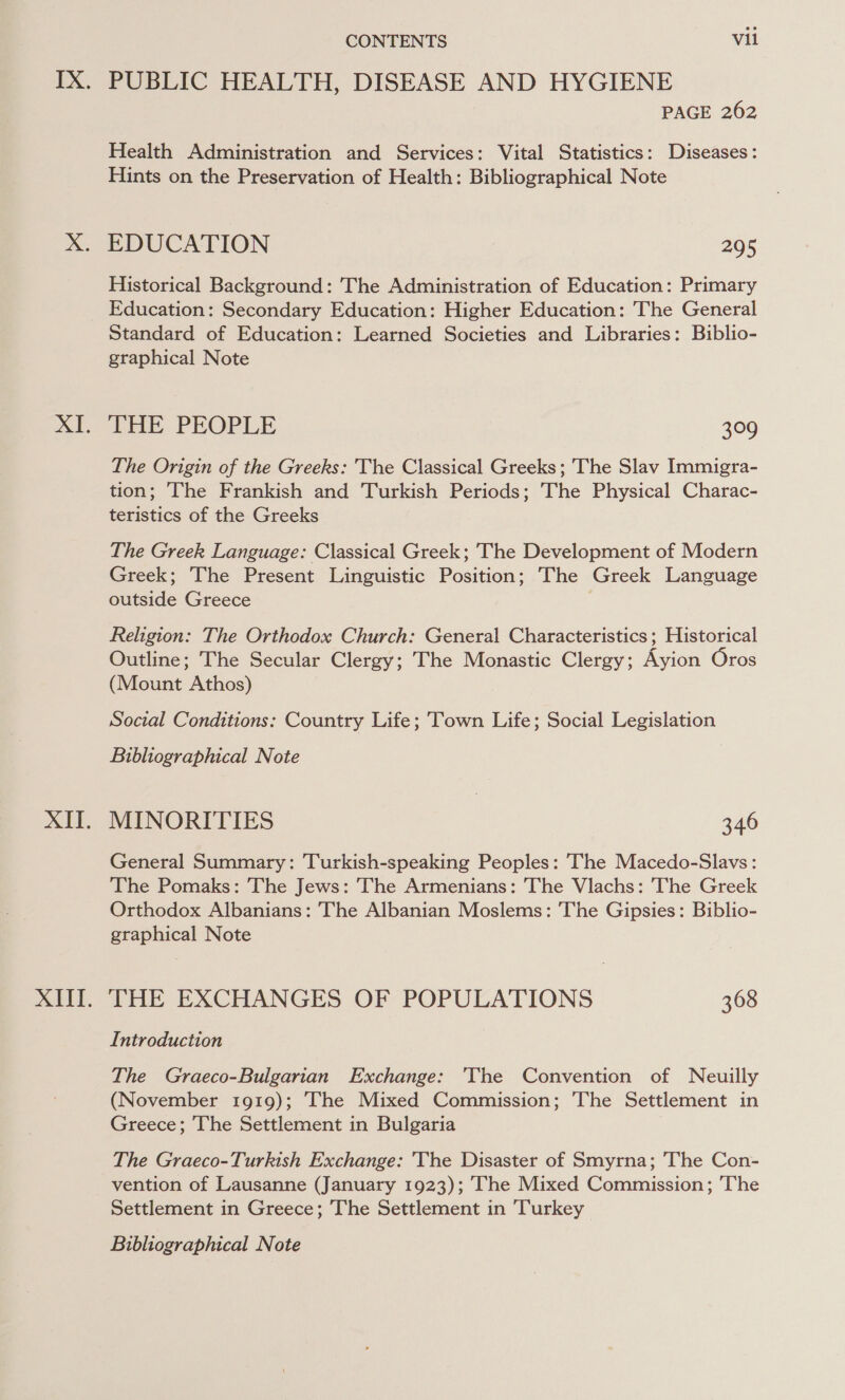 XI. XIT. XIII. CONTENTS vil PUBLIC HEALTH, DISEASE AND HYGIENE PAGE 262 Health Administration and Services: Vital Statistics: Diseases: Hints on the Preservation of Health: Bibliographical Note EDUCATION 295 Historical Background: The Administration of Education: Primary Education: Secondary Education: Higher Education: The General Standard of Education: Learned Societies and Libraries: Biblio- graphical Note THE PEOPLE oe) The Origin of the Greeks: The Classical Greeks ; The Slav Immigra- tion; The Frankish and Turkish Periods; The Physical Charac- teristics of the Greeks The Greek Language: Classical Greek; The Development of Modern Greek; The Present Linguistic Position; The Greek Language outside Greece Religion: The Orthodox Church: General Characteristics , Historical Outline; The Secular Clergy; The Monastic Clergy; Ayion Oros (Mount Athos) Social Conditions: Country Life; Town Life; Social Legislation Bibliographical Note MINORITIES 346 General Summary: Turkish-speaking Peoples: The Macedo-Slavs: The Pomaks: The Jews: The Armenians: The Vlachs: The Greek Orthodox Albanians: The Albanian Moslems: The Gipsies: Biblio- graphical Note THE EXCHANGES OF POPULATIONS 368 Introduction The Graeco-Bulgarian Exchange: 'The Convention of Neuilly (November 1919); ‘The Mixed Commission; The Settlement in Greece; The Settlement in Bulgaria The Graeco-Turkish Exchange: The Disaster of Smyrna; The Con- vention of Lausanne (January 1923); The Mixed Commission; The Settlement in Greece; The Settlement in Turkey