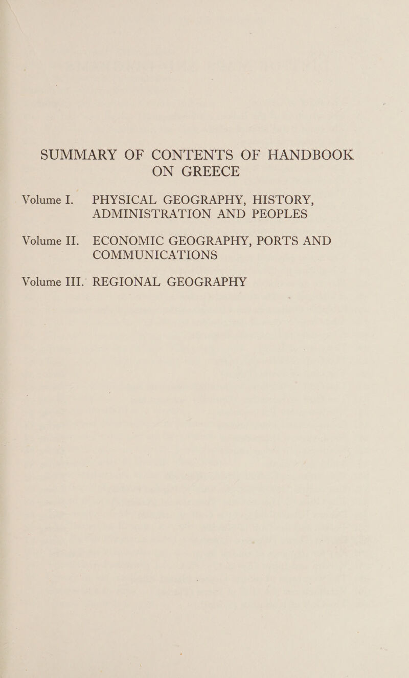 SUMMARY OF CONTENTS OF HANDBOOK ON GREECE Volume I. PHYSICAL GEOGRAPHY, HISTORY, ADMINISTRATION AND PEOPLES Volume II. ECONOMIC GEOGRAPHY, PORTS AND COMMUNICATIONS Volume III. REGIONAL GEOGRAPHY