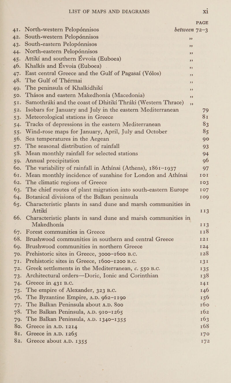 PAGE North-western Pelopénnisos between 72-3 South-western Pelopdénnisos ee South-eastern Pelopénnisos be North-eastern Pelopénnisos Attiki and southern Evvoia (Euboea) Khalkis and Evvoia (Euboea) - i East central Greece and the Gulf of Pagasai (Volos) The Gulf of Thérmai The peninsula of Khalkidhiki Thasos and eastern Makedhonia (Macedonia) Samothraki and the coast of Dhitiki Thraki (Western Thrace) Isobars for January and July in the eastern Mediterranean 79 Meteorological stations in Greece 81 Tracks of depressions in the eastern Mediterranean 83 Wind-rose maps for January, April, July and October 85 Sea temperatures in the Aegean go The seasonal distribution of rainfall 93 Mean monthly rainfall for selected stations 94 Annual precipitation 96 The variability of rainfall in Athinai (Athens), 1861-1937 907 Mean monthly incidence of sunshine for London and Athinai IOI The climatic regions of Greece 103 The chief routes of plant migration into south-eastern Europe 107 Botanical divisions of the Balkan peninsula 109 Characteristic plants in sand dune and marsh communities in Attiki E13 Characteristic plants in sand dune and marsh communities in Makedhonia 113 Forest communities in Greece 118 Brushwood communities in southern and central Greece Tai Brushwood communities in northern Greece 124 Prehistoric sites in Greece, 3000-1600 B.C. 128 Prehistoric sites in Greece, 1600-1200 B.C. 131 Greek settlements in the Mediterranean, c. 550 B.c. 135 Architectural orders—Doric, Ionic and Corinthian 138 Greece in 431 B.C. 141 The empire of Alexander, 323 B.c. 146 The Byzantine Empire, A.D. 962-1190 156 The Balkan Peninsula about A.D. 800 160 The Balkan Peninsula, a.D. 910-1265 162 The Balkan Peninsula, a.D. 1340-1355 163 Greece in A.D. 1214 168 Greece in A.D. 1265 170 Greece about A.D. 1355 172