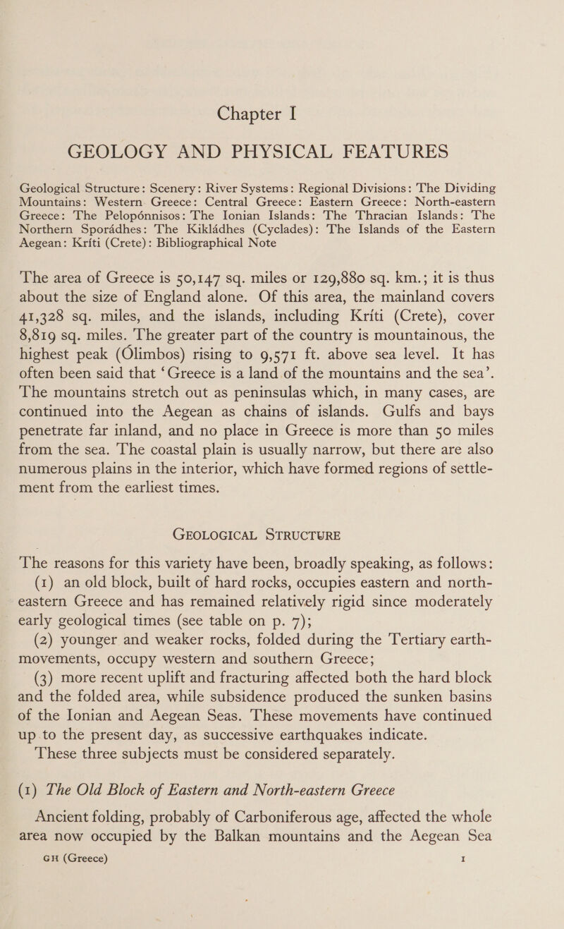 GEOLOGY AND PHYSICAL FEATURES Geological Structure: Scenery: River Systems: Regional Divisions: The Dividing Mountains: Western. Greece: Central Greece: Eastern Greece: North-eastern Greece: The Pelopénnisos: The Ionian Islands: The Thracian Islands: The Northern Sporddhes: The Kiklddhes (Cyclades): The Islands of the Eastern Aegean: Kriti (Crete): Bibliographical Note The area of Greece is 50,147 sq. miles or 129,880 sq. km.; it is thus about the size of England alone. Of this area, the mainland covers 41,328 sq. miles, and the islands, including Kriti (Crete), cover 8,819 sq. miles. The greater part of the country is mountainous, the highest peak (Olimbos) rising to 9,571 ft. above sea level. It has often been said that ‘Greece is a land of the mountains and the sea’. The mountains stretch out as peninsulas which, in many cases, are continued into the Aegean as chains of islands. Gulfs and bays penetrate far inland, and no place in Greece is more than 50 miles from the sea. The coastal plain is usually narrow, but there are also numerous plains in the interior, which have formed regions of settle- ment from the earliest times. : GEOLOGICAL STRUCTURE The reasons for this variety have been, broadly speaking, as follows: (1) an old block, built of hard rocks, occupies eastern and north- eastern Greece and has remained relatively rigid since moderately _ early geological times (see table on p. 7); (2) younger and weaker rocks, folded during the Tertiary earth- movements, occupy western and southern Greece; (3) more recent uplift and fracturing affected both the hard block and the folded area, while subsidence produced the sunken basins of the Ionian and Aegean Seas. These movements have continued up .to the present day, as successive earthquakes indicate. These three subjects must be considered separately. (1) The Old Block of Eastern and North-eastern Greece Ancient folding, probably of Carboniferous age, affected the whole area now occupied by the Balkan mountains and the Aegean Sea GH (Greece) I