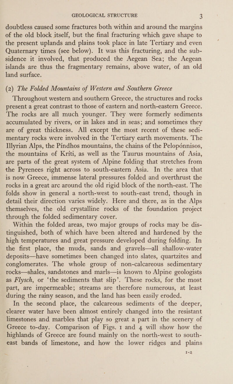 doubtless caused some fractures both within and around the margins of the old block itself, but the final fracturing which gave shape to the present uplands and plains took place in late Tertiary and even Quaternary times (see below). It was this fracturing, and the sub- sidence it involved, that produced the Aegean Sea; the Aegean islands are thus the fragmentary remains, above water, of an old land surface. (2) The Folded Mountains of Western and Southern Greece Throughout western and southern Greece, the structures and rocks present a great contrast to those of eastern and north-eastern Greece. The rocks are all much younger. They were formerly sediments accumulated by rivers, or in lakes and in seas; and sometimes they are of great thickness. All except the most recent of these sedi- mentary rocks were involved in the Tertiary earth movements. The Illyrian Alps, the Pindhos mountains, the chains of the Peloponnisos, the mountains of Kriti, as well as the Taurus mountains of Asia, are parts of the great system of Alpine folding that stretches from the Pyrenees right across to south-eastern Asia. In the area that is now Greece, immense lateral pressures folded and overthrust the rocks in a great arc around the old rigid block of the north-east. ‘The folds show in general a north-west to south-east trend, though in detail their direction varies widely. Here and there, as in the Alps themselves, the old crystalline rocks of the foundation project through the folded sedimentary cover. Within the folded areas, two major groups of rocks may be dis- tinguished, both of which have been altered and hardened by the high temperatures and great pressure developed during folding. In the first place, the muds, sands and gravels—all shallow-water -deposits—have sometimes been changed into slates, quartzites and conglomerates. The whole group of non-calcareous sedimentary rocks—shales, sandstones and marls—is known to Alpine geologists as Flysch, or ‘the sediments that slip’. ‘These rocks, for the most part, are impermeable; streams are therefore numerous, at least during the rainy season, and the land has been easily eroded. In the second place, the calcareous sediments of the deeper, clearer water have been almost entirely changed into the resistant limestones and marbles that play so great a part in the scenery of Greece to-day. Comparison of Figs. 1 and 4 will show how the highlands of Greece are found mainly on the north-west to south- east bands of limestone, and how the lower ridges and plains ¢ . 1-2