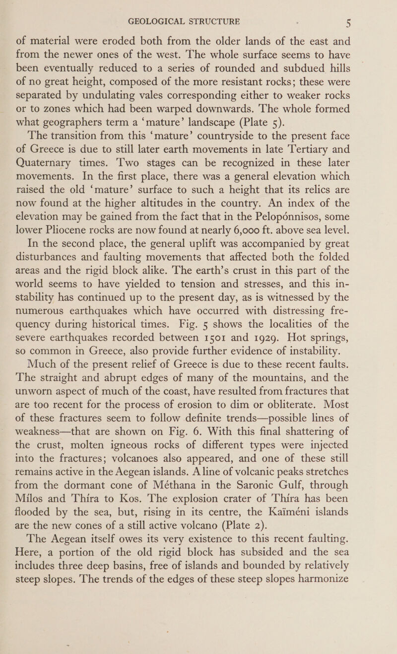 of material were eroded both from the older lands of the east and from the newer ones of the west. The whole surface seems to have been eventually reduced to a series of rounded and subdued hills of no great height, composed of the more resistant rocks; these were separated by undulating vales corresponding either to weaker rocks or to zones which had been warped downwards. The whole formed what geographers term a ‘mature’ landscape (Plate 5). The transition from this ‘mature’ countryside to the present face of Greece is due to still later earth movements in late Tertiary and Quaternary times. Two stages can be recognized in these later movements. In the first place, there was a general elevation which raised the old ‘mature’ surface to such a height that its relics are now found at the higher altitudes in the country. An index of the elevation may be gained from the fact that in the Peloponnisos, some lower Pliocene rocks are now found at nearly 6,000 ft. above sea level. In the second place, the general uplift was accompanied by great disturbances and faulting movements that affected both the folded areas and the rigid block alike. The earth’s crust in this part of the world seems to have yielded to tension and stresses, and this in- stability has continued up to the present day, as is witnessed by the numerous earthquakes which have occurred with distressing fre- quency during historical times. Fig. 5 shows the localities of the severe earthquakes recorded between 1501 and 1929. Hot springs, so common in Greece, also provide further evidence of instability. Much of the present relief of Greece is due to these recent faults. The straight and abrupt edges of many of the mountains, and the unworn aspect of much of the coast, have resulted from fractures that are too recent for the process of erosion to dim or obliterate. Most of these fractures seem to follow definite trends—possible lines of weakness—that are shown on Fig. 6. With this final shattering of the crust, molten igneous rocks of different types were injected into the fractures; volcanoes also appeared, and one of these still remains active in the Aegean islands. A line of volcanic peaks stretches from the dormant cone of Méthana in the Saronic Gulf, through Milos and Thira to Kos. The explosion crater of Thira has been flooded by the sea, but, rising in its centre, the Kaimeni islands are the new cones of a still active volcano (Plate 2). The Aegean itself owes its very existence to this recent faulting. Here, a portion of the old rigid block has subsided and the sea includes three deep basins, free of islands and bounded by relatively steep slopes. The trends of the edges of these steep slopes harmonize