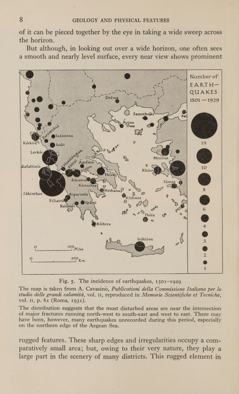 of it can be pieced together by the eye in taking a wide sweep across the horizon. But although, in looking out over a wide horizon, one often sees a smooth and nearly level surface, every near view shows prominent Number of EARTH~ QUAKES 1501 —1929 Samoshrik ys ; eS &amp; cam KérkiraS © Levkds gates Kefallinia a ge J \s 8 1 1 Zakinthos 3 &amp; Filiatra® 8 SS » £ |  Fig. 5. The incidence of earthquakes, 1501-1929 The map is taken from A. Cavasino, Publicationi della Commissione Italiana per lo studio delle grandi calamita, vol. 11, reproduced in Memorie Scientifiche et Tecniche, vol. 11, p. 61 (Roma, 1931). The distribution suggests that the most disturbed areas are near the intersection of major fractures running north-west to south-east and west to east. There may have been, however, many earthquakes unrecorded during this period, especially on the northern edge of the Aegean Sea. rugged features. These sharp edges and irregularities occupy a com- paratively small area; but, owing to their very nature, they play a large part in the scenery of many districts. This rugged element in