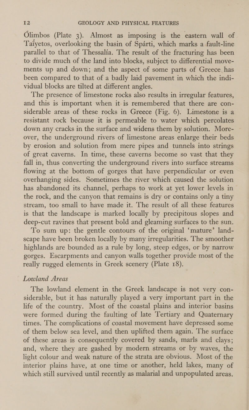 Olimbos (Plate 3). Almost as imposing is the eastern wall of Taiyetos, overlooking the basin of Sparti, which marks a fault-line parallel to that of Thessalia. The result of the fracturing has been to divide much of the land into blocks, subject to differential move- ments up and down; and the aspect of some parts of Greece has been compared to that of a badly laid pavement in which the indi- vidual blocks are tilted at different angles. The presence of limestone rocks also results in irregular features, and this is important when it is remembered that there are con- siderable areas of these rocks in Greece (Fig. 6). Limestone is a resistant rock because it is permeable to water which percolates down any cracks in the surface and widens them by solution. More- over, the underground rivers of limestone areas enlarge their beds by erosion and solution from mere pipes and tunnels into strings of great caverns. In time, these caverns become so vast that they fall in, thus converting the underground rivers into surface streams flowing at the bottom of gorges that have perpendicular or even overhanging sides. Sometimes the river which caused the solution has abandoned its channel, perhaps to work at yet lower levels in the rock, and the canyon that remains is dry or contains only a tiny stream, too small to have made it. The result of all these features is that the landscape is marked locally by precipitous slopes and deep-cut ravines that present bold and gleaming surfaces to the sun. To sum up: the gentle contours of the original ‘mature’ land- scape have been broken locally by many irregularities. ‘The smoother highlands are bounded as a rule by long, steep edges, or by narrow gorges. Escarpments and canyon walls together provide most of the really rugged elements in Greek scenery (Plate 18). Lowland Areas The lowland element in the Greek landscape is not very con- siderable, but it has naturally played a very important part in the life of the country. Most of the coastal plains and interior basins were formed during the faulting of late Tertiary and Quaternary times. The complications of coastal movement have depressed some of them below sea level, and then uplifted them again. ‘The surface of these areas is consequently covered by sands, marls and clays; and, where they are gashed by modern streams or by waves, the light colour and weak nature of the strata are obvious. Most of the interior plains have, at one time or another, held lakes, many of which still survived until recently as malarial and unpopulated areas.