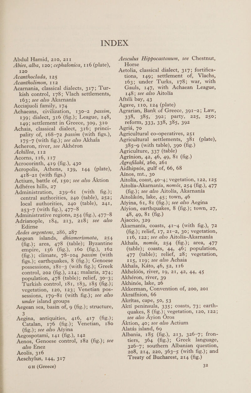 ee ee ee eS SS ee er ee a ee  Abdul Hamid, 210, 211 Abies, alba, 120; cephalonica, 116 (plate), 120 Acanthoclada, 125 Acantholimon, 112 Acarnania, classical dialects, 317; Tur- kish control, 178; Vlach settlements, 163; see also Akarnania Acciajuoli family, 174 Achaeans, civilization, 130-2 passim, 139; dialect, 316 (fig.); League, 148, 149; settlement in Greece, 309, 310 Achaia, classical dialect, 316; princi- pality of, 168-72 passim (with figs.), 175-7 (with fig.); see also Akhaia Acheron, river, see Akhéron Achillea, 112 Acorns, 116, 117 Acrocorinth, 419 (fig.), 430 Acropolis, Athens, 139, 418-21 (with figs.) ‘ Actium, battle of, 150; see also Aktion Adhéres hills, 27 Administration, 239-61 (with fig.); central authorities, 240 (table), 252; local authorities, 240 (table), 241, 253-7 (with fig.), 477-8 Administrative regions, 254 (fig.), 477-8 144 (plate), Adrianople, 184, 213, 218; see also Edirne Aedes argentens, 286, 287 Aegean islands, dliamerismata, 254 (fig.); area, 478 (table); Byzantine empire, 156 (fig.), 160 (fig.), 162 (fig.); climate, 78-104 passim (with figs.); earthquakes, 8 (fig.); Genoese possessions, 181-3 (with fig.); Greek control, 202 (fig.), 214; malaria, 274; population, 478 (table); relief, 30-3; Turkish control, 181, 183, 185 (fig.); vegetation, 120, 123; Venetian pos- sessions, 179-81 (with fig.); see also under island groups Aegean sea, basin of, 9 (fig.); structure, 3 Aegina, antiquities, 416, 417 (fig.); Catalan, 176 (fig.); Venetian, 180 (fig.); see also Aiyina Aegospotami, 141 (fig.), 142 Aenos, Genoese control, 182 (fig.); see also Enez Aeolis, 316 Aeschylus, 144, 317 GH (Greece) Aesculus Hippocastanum, see Chestnut, Horse Aetolia, classical dialect, 317; fortifica- tions, 149; settlement of, Vlachs, 163; under Turks, 178; war, with Gauls, 147, with Achaean League, 148; see also Aitolia Aftéli bay, 43 Agave, 110, 124 (plate) Agrarian, Bank of Greece, 391-2; Law, 338, 385, 392; party, 225, 250; reform, 333, 338, 385, 392 Agria, 70 Agricultural co-operatives, 251 Agricultural settlements, 381 (plate), 385-9 (with table), 390 (fig.) Agriculture, 337 (table) Agrinion, 42, 46, 49, 81 (fig.) Agrofilaki, 260, 261 Aidhipsos, gulf of, 66, 68 Ainos, mt., 30 Aitolia, coast, 40-4; vegetation, 122, 125 Aitolfa-Akarnania, nomds, 254 (fig.), 477 (fig.); see also Aitolia, Akarnania Aitolikon, lake, 45; town, 46 Atyina, 61, 81 (fig.); see also Aegina Afyion, earthquakes, 8 (fig.); town, 27, 48, 49, 81 (fig.) Ajaccio, 329 Akarnania, coasts, 41-4 (with fig.), 72 (fig.); relief, 17, 21-2, 30; vegetation, 116, 122; see also Aitolia-Akarnania Akhaia, només, 254 (fig.); area, 477 (table); coasts, 44, 46; population, 477 (table); relief, 28; vegetation, 115, 119; see also Achaia Akhaia, Kato, 46, 52, 116 AkheldGs, river, 19, 21, 42, 44, 45 Akhéron, river, 39 Akhinds, lake, 26 Akkerman, Convention of, 200, 201 Akraifnion, 66 Akritas, cape, 50, 53 Akti peninsula, 335; coasts, 73; earth- quakes, 8 (fig.); vegetation, 120, 122; _ see also Ayion Oros Aktion, 40; see also Actium Alatds island, 69 Albania, 185 (fig.), 213, 326-7; fron- tiers, 364 (fig.); Greek language, 326-7; southern Albanian question, 208, 214, 220, 363-5 (with fig.); and Treaty of Bucharest, 214 (fig.) 32