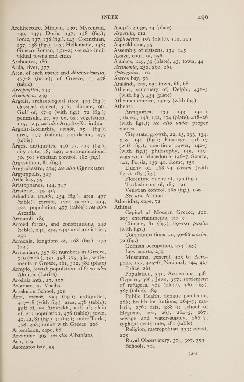 a ow a, ee ee eee ee Th Architecture, Minoan, 130; Mycenean, Ho, 137; Doric, 137; .138°-(fig.); Ionic, 137, 138 (fig.), 143 ; Corinthian, 137, 138 (fig.), 143; Hellenistic, 148; Graeco-Roman, 151-2; see also indi- vidual towns and cities Archontes, 186 Arda, river, 377 Area, of each nomds and dhiamerismata, 477-8 (table); of Greece, 1, 478 (table) Areopagitai, 243 Areopdgos, 259 Argolis, archaeological sites, 419 (fig.); classical dialect, 316; climate, 96; Gulf of, 57-9 (with fig.), 72 (fig.); peninsula, 27, 57—60, 62; vegetation, 115, 123; see also Argolis-Korinthia Argolis-Korinthia, només, 254 (fig.); area, 477 (table); population, 477 _ (table) Argos, antiquities, 416-17, 419 (fig.); city state, 58, 140; communications, 50, 59; Venetian control, 180 (fig.) Argostolion, 81 (fig.) Argyrokastro, 214; see also Gjinokaster Argyropolis, 327 Arila bay, 39 Aristophanes, 144, 317 Aristotle, 145, 317 Arkadhia, només, 254 (fig.); area, 477 (table); forests, 120; people, 314, 322; population, 477 (table); see also Arcadia Armatoli, 189 Armed forces, and constitutions, 240 (table), 241, 244, 245; and ministries, 252 Armenia, kingdom of, 168 (fig.), 170 (fig.) Armenians, 357-8; numbers in Greece, 349 (table), 351, 358, 375, 384; settle- ments in Greece, 161, 312, 381 (plate) Armylo, Jewish population, 166; see also Almirés (Larisa) Aroania mts., 27, 120 Aromani, see Vlachs Arsakeion School, 301 Arta, només, 254 (fig.); antiquities, 417-18 (with fig.); area, 478 (table); gulf of, see Amvrakia, gulf of; plain of, 21; population, 478 (table); town, 40, 42, 81 (fig.), 94 (fig.); under Turks, 178, 208; union with Greece, 208 Artemision, cape, 68 Arvanitae, 363; see also Albanians Ash, 119 Asématos bay, 55 me) Asopés gorge, 24 (plate) Asperula, 112 Asphodelus, 107 (plate), 112, 119 Asprékhoma, 55 Assembly of citizens, 134, 145 Assize, court of, 258 Astakés, bay, 39 (plate), 43; town, 44 Astinomia, 252, 260, 261 Astragalus, 112 Astros bay, 58 Atalandi, bay, 65; town, 66, 68 Athena, sanctuary of, Delphi, 431-3 (with fig.), 434 (plate) Athenian empire, 140-3 (with fig.) Athens: Antiquities;” 139, 143, 144-5 (plates), 148, 152, 174 (plate), 418-26 (with figs.); see also under proper names City state, growth, 22, 23, 133, 134, 140, 141 (fig.); language, 316-17 (with fig.); maritime power, 140-3 (with fig.); philosophy, 145, 149; wars with, Macedonia, 146-7, Sparta, 142, Persia, 139-40, Rome, 150 Duchy of, 168-74 passim (with figs.), 185 (fig.) Florentine duchy of, 176 (fig.) Turkish control, 185, 191 Venetian control, 180 (fig.), 190 See also Athinai Atheridha, cape, 72 Athinai: Capital of Modern Greece, 201, 205; entertainments, 342-3 Climate, 81 (fig.), 89-101 passim (with figs.) Communications, 50, 59-66 passim, 72 (fig.) German occupation, 233 (fig.) Law courts, 259 Museums, general, 425-6; Acro- polis, 137, 425-6; National, 144, 425 Police, 261 Population, 341; Armenians, 358; Gypsies, 366; Jews, 357; settlement of refugees, 381 (plate), 386 (fig.), 387 (table), 389 Public Health, dengue pandemic, 286; health institutions, 264-5; ma- laria, 276; rats, 288-9; school of Piygiene, 262,263, 204-5, 207; sewage and water-supply, 266-7; typhoid death-rate, 281 (table) Religion, metropolitan, 333; synod, 205 Royal Observatory, 304, 307, 399 Schools, 301 32-2
