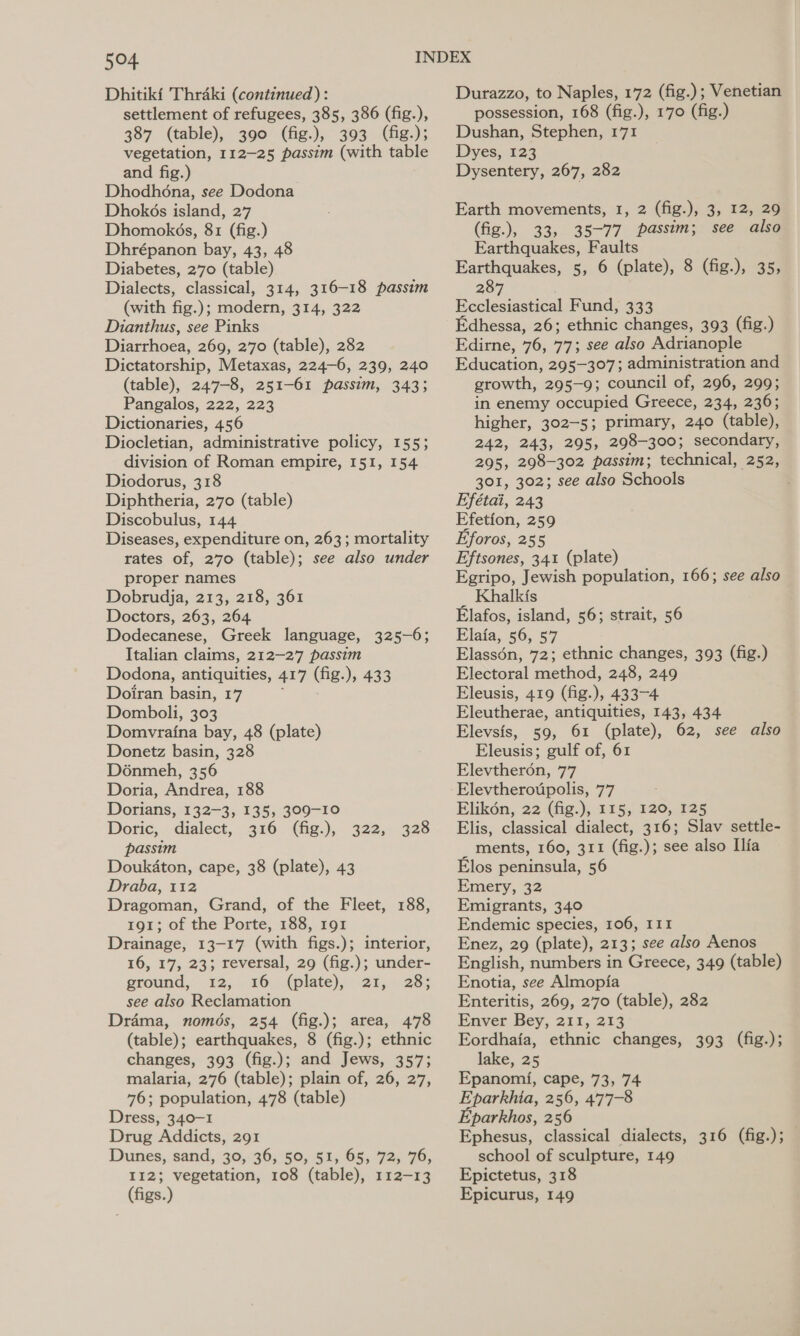 Dhitiki Thraki (continued): settlement of refugees, 385, 386 (fig.), 387 (table), 390 (fig.), 393 (fig.); vegetation, 112-25 passim (with table and fig.) Dhodhéna, see Dodona Dhokés island, 27 Dhomokés, 81 (fig.) Dhrépanon bay, 43, 48 Diabetes, 270 (table) Dialects, classical, 314, 316-18 passim (with fig.); modern, 314, 322 Dianthus, see Pinks Diarrhoea, 269, 270 (table), 282 Dictatorship, Metaxas, 224-6, 239, 240 (table), 247-8, 251-61 passim, 343; Pangalos, 222, 223 Dictionaries, 456 Diocletian, administrative policy, 155; division of Roman empire, 151, 154 Diodorus, 318 Diphtheria, 270 (table) Discobulus, 144 Diseases, expenditure on, 263; mortality rates of, 270 (table); see also under proper names Dobrudja, 213, 218, 361 Doctors, 263, 264 Dodecanese, Greek language, 325-6; Italian claims, 212—27 passim Dodona, antiquities, 417 (fig. ); 438 Doiran basin, 17 Domboli, 303 Domvratna bay, 48 (plate) Donetz basin, 328 Dénmeh, 356 Doria, Andrea, 188 Dorians, 132-3, 135, 309-10 Doric, dialect, 316 (fig.), passim Doukdton, cape, 38 (plate), 43 Draba, 112 Dragoman, Grand, of the Fleet, 188, 191; of the Porte, 188, 191 Drainage, 13-17 (with figs.); interior, 16, 17, 23; reversal, 29 (fig.); under- ground, 12; . 26)9,(plate). 21,28; see also Reclamation Drama, només, 254 (fig.); area, 478 (table); earthquakes, 8 (fig.); ethnic changes, 393 (fig.); and Jews, 357; malaria, 276 (table); plain of, 26, 27, 76; population, 478 (table) Dress, 340-1 Drug Addicts, 291 Dunes, sand, 39, 36, 59, 51, 65, 72; 76, 112; vegetation, 108 (table), 112-13 (figs.) 322, 328 Durazzo, to Naples, 172 (fig.); Venetian possession, 168 (fig.), 170 (fig.) Dushan, Stephen, 171 Dyes, 123 Dysentery, 267, 282 Earth movements, 1, 2 (fig.), 3, 12, 29 (fig.), 33, 35-77 passim; see also Earthquakes, Faults Earthquakes, 5, 6 (plate), 8 (fig.), 35, 287 Ecclesiastical Fund, 333 Edhessa, 26; ethnic changes, 393 (fig.) Edirne, 76, 77; see also Adrianople Education, 295-307; administration and growth, 295-9; council of, 296, 299; in enemy occupied Greece, 234, 236; higher, 302-5; primary, 240 (table), 242, 243, 295, 298-300; secondary, 295, 298-302 passim; technical, 252, 301, 302; see also Schools Efétai, 243 Efetion, 259 Eforos, 255 Eftsones, 341 (plate) Egripo, Jewish population, 166; see also _ Khalkis Elafos, island, 56; strait, 56 Elaia, 56, 57 Elassén, 72; ethnic changes, 393 (fig.) Electoral method, 248, 249 Eleusis, 419 (fig.), 433-4 Eleutherae, antiquities, 143, 434 Elevsis, 59, 61 (plate), 62, see also Eleusis; gulf of, 61 Elevtheron, 77 Elevtheroupolis, 77 Elik6n, 22 (fig.), 115, 120, 125 Elis, classical dialect, 316; Slav settle- _ ments, 160, 311 (fig.); see also Ilia Elos peninsula, 56 Emery, 32 Emigrants, 340 Endemic species, 106, I11 Enez, 29 (plate), 213; see also Aenos English, numbers in Greece, 349 (table) Enotia, see Almopia Enteritis, 269, 270 (table), 282 Enver Bey, 211, 213 Eordhafa, ethnic changes, 393 (fig.); lake, 25 Epanomi, cape, 73, 74 eet 256, 477-8 ‘parkhos, 256 Ephesus, classical dialects, 316 (fig.); school of sculpture, 149 Epictetus, 318 Epicurus, 149