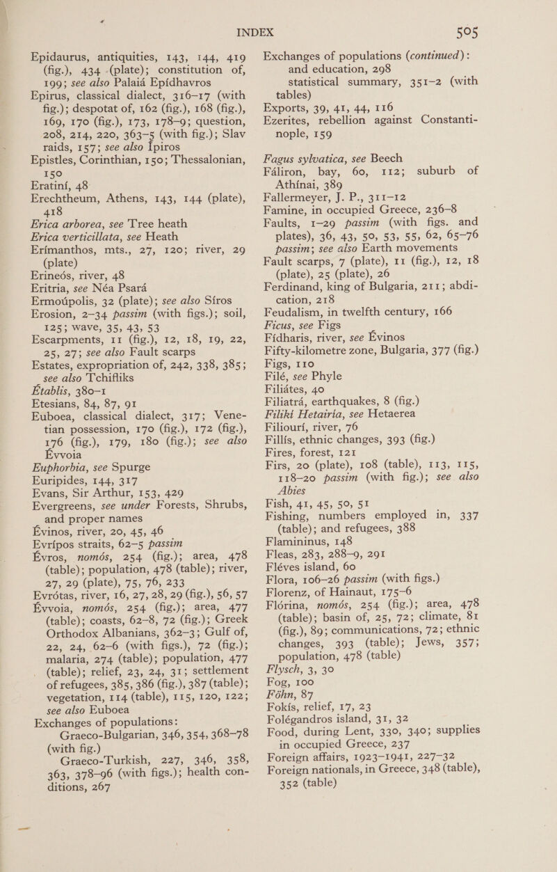 Epidaurus, antiquities, 143, 144, 419 (fig.), 434 (plate); constitution of, 199; see also Palaid Epidhavros Epirus, classical dialect, 316-17 (with fig.); despotat of, 162 (fig.), 168 (fig.), 169, 170 (fig.), 173, 178-9; question, 208, 214, 220, 363-5 (with fig.); Slav raids, 157; see also Ipiros Epistles, Corinthian, 150; Thessalonian, 150 Eratini, 48: Erechtheum, Athens, 143, 144 (plate), 418 Erica arborea, see Tree heath Erica verticillata, see Heath Erimanthos, mts., 27, 120; river, 29 (plate) Erineés, river, 48 Eritria, see Néa Psara Ermoitpolis, 32 (plate); see also Siros Erosion, 2-34 passim (with figs.); soil, 1253; wave, 35, 43, 53 Escarpments, 11 (fig.), 12, 18, 19, 22, 25, 27; see also Fault scarps Estates, expropriation of, 242, 338, 385; _ see also 'Tchifliks Etablis, 380-1 Etesians, 84, 87, 91 Euboea, classical dialect, 317; Vene- tian possession, 170 (fig.), 172 (fig.), 176 (fig.), 179, 180 (fig.); see also vvoia Euphorbia, see Spurge Euripides, 144, 317 Evans, Sir Arthur, 153, 429 Evergreens, see under Forests, Shrubs, and proper names Evinos, river, 20, 45, 46 Evripos straits, 62-5 passim Evros, només, 254 (fig.); area, 478 (table); population, 478 (table); river, 27, 29 (plate), 75, 76, 233 Evrétas, river, 16, 27, 28, 29 (fig.), 56, 57 Evvoia, només, 254 (fig.); area, 477 (table); coasts, 62-8, 72 (fig.); Greek Orthodox Albanians, 362-3; Gulf of, 22, 24, 62-6 (with figs.), 72 (fig.); malaria, 274 (table); population, 477 (table); relief, 23, 24, 31; settlement of refugees, 385, 386 (fig.), 387 (table) ; vegetation, 114 (table), 115, 120, 122; see also Euboea Exchanges of populations: Graeco-Bulgarian, 346, 354, 368-78 (with fig.) Graeco-Turkish, 227, 346, 358, 363, 378-96 (with figs.); health con- ditions, 267 505 Exchanges of populations (continued): and education, 298 statistical summary, 351-2 (with tables) Exports, 39, 41, 44, 116 Ezerites, rebellion against Constanti- nople, 159 Fagus sylvatica, see Beech F4liron, bay, 60, 112; Athinai, 389 Fallermeyer, J. P., 311-12 Famine, in occupied Greece, 236-8 Faults, 1-29 passim (with figs. and plates), 36, 43, 59, 53, 55> 62, 65-76 passim; see aiso Earth movements Fault scarps, 7 (plate), 11 (fig.), 12, 18 (plate), 25 (plate), 26 Ferdinand, king of Bulgaria, 211; abdi- cation, 218 Feudalism, in twelfth century, 166 Ficus, see Figs Fidharis, river, see Evinos Fifty-kilometre zone, Bulgaria, 377 (fig.) Figs, 110 Filé, see Phyle Filiates, 40 Filiatra, earthquakes, 8 (fig.) Filiki Hetairia, see Hetaerea Filiourf, river, 76 Fillfs, ethnic changes, 393 (fig.) Fires, forest, 121 Firs, 20 (plate), 108 (table), 113, 115, 118-20 passim (with fig.); see also Abies Fish, 41, 45, 50, 51 Fishing, numbers employed in, 337 (table); and refugees, 388 Flamininus, 148 Fleas, 283, 288-9, 291 Fléves island, 60 Flora, 106-26 passim (with figs.) Florenz, of Hainaut, 175-6 Florina, només, 254 (fig.); area, 478 (table); basin of, 25, 72; climate, 81 (fig.), 89; communications, 72; ethnic suburb of changes, 393 (table); Jews, 357; population, 478 (table) Flysch, 3, 3° Fog, 100 Féhn, 87 Fokis, relief, 17, 23 Folégandros island, 31, 32 Food, during Lent, 330, 340; supplies in occupied Greece, 237 Foreign affairs, 1923-1941, 227-32 Foreign nationals, in Greece, 348 (table), 352 (table)