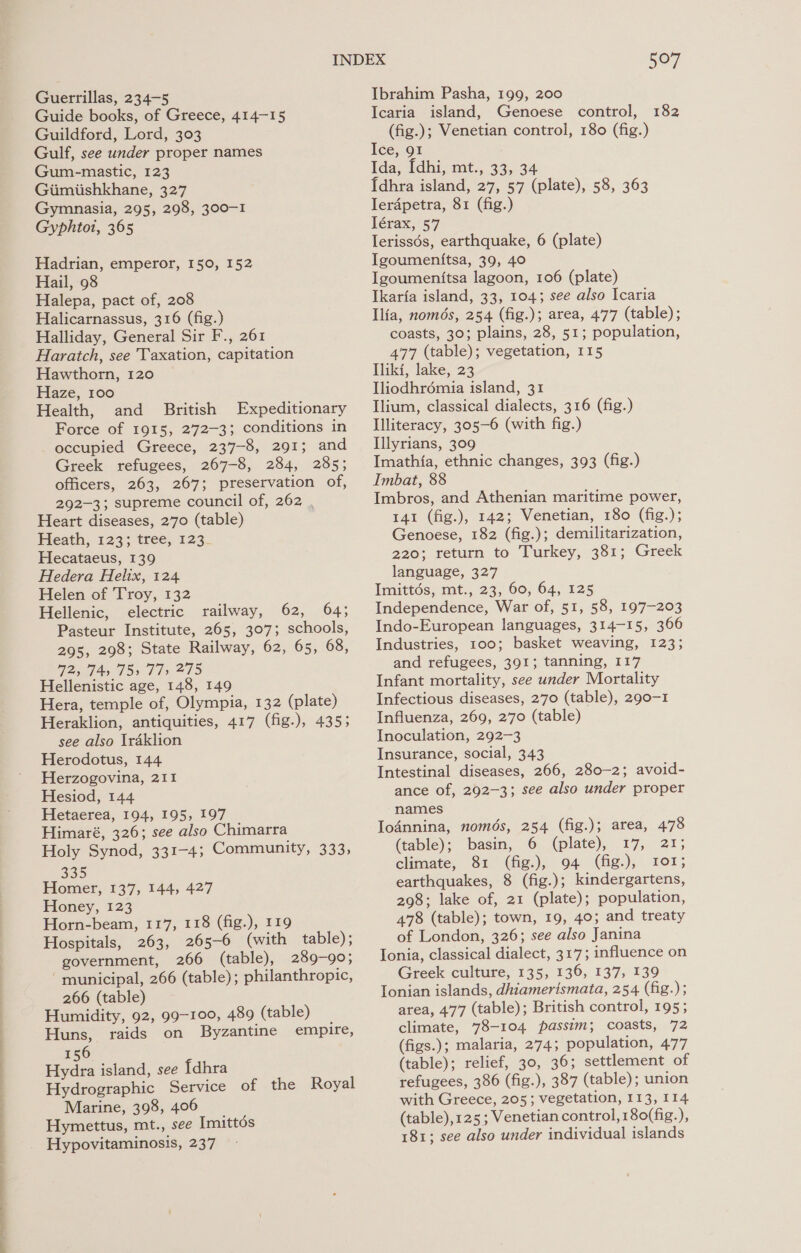 Fe ae a ee Guerrillas, 234-5 Guide books, of Greece, 414-15 Guildford, Lord, 303 Gulf, see under proper names Gum-mastic, 123 Giimiishkhane, 327 Gymnasia, 295, 298, 300-1 Gyphtot, 365 Hadrian, emperor, 150, 152 Hail, 98 Halepa, pact of, 208 Halicarnassus, 316 (fig.) Halliday, General Sir F., 261 Haratch, see Taxation, capitation Hawthorn, 120 Haze, 100 Health, and British Expeditionary Force of 1915, 272-3; conditions in occupied Greece, 237-8, 291; and Greek refugees, 267-8, 284, 285; officers, 263, 267; preservation of, 292-3; supreme council of, 262 . Heart diseases, 270 (table) Heath; 123; tree, 123- Hecataeus, 139 Hedera Helix, 124 Helen of Troy, 132 Hellenic, electric railway, 62, 64; Pasteur Institute, 265, 307; schools, 295, 298; State Railway, 62, 65, 68, 2, 74, 735 77s 275 Hellenistic age, 148, 149 Hera, temple of, Olympia, 132 (plate) Heraklion, antiquities, 417 (fig.), 435; see also Iraklion Herodotus, 144 Herzogovina, 211 Hesiod, 144 Hetaerea, 194, 195, 197 Himaré, 326; see also Chimarra Holy Synod, 331-4; Community, 333, 335 Homer, 137, 144, 427 Honey, 123 Horn-beam, 117, 118 (fig.), 119 Hospitals, 263, 265-6 (with table); government, 266 (table), 289-90; ‘municipal, 266 (table); philanthropic, 266 (table) Humidity, 92, 99-100, 489 (table) Huns, raids on Byzantine empire, 156 Hydra island, see {dhra Hydrographic Service of the Royal Marine, 398, 406 507 Ibrahim Pasha, 199, 200 Icaria island, Genoese control, 182 (fig.); Venetian control, 180 (fig.) Ice, 91 Ida, [dhi, mt., 33, 34 {dhra island, 27, 57 (plate), 58, 363 Ierdpetra, 81 (fig.) Iérax, 57 Ierissés, earthquake, 6 (plate) Igoumentitsa, 39, 40 Igoumen{tsa lagoon, 106 (plate) Ikaria island, 33, 104; see also Icaria Ilia, només, 254 (fig.); area, 477 (table); coasts, 30; plains, 28, 51; population, 477 (table); vegetation, 115 Tliki, lake, 23 Iliodhrémia island, 31 Ilium, classical dialects, 316 (fig.) Illiteracy, 305-6 (with fig.) Illyrians, 309 Imathia, ethnic changes, 393 (fig.) Imbat, 88 Imbros, and Athenian maritime power, 141 (fig.), 142; Venetian, 180 (fig.); Genoese, 182 (fig.); demilitarization, 220; return to Turkey, 381; Greek language, 327 Imittds, mt., 23, 60, 64, 125 Independence, War of, 51, 58, 197-203 Indo-European languages, 314-15, 366 Industries, 100; basket weaving, 123; and refugees, 391; tanning, 117 Infant mortality, see under Mortality Infectious diseases, 270 (table), 290-1 Influenza, 269, 270 (table) Inoculation, 292-3 Insurance, social, 343 Intestinal diseases, 266, 280-2; avoid- ance of, 292-3; see also under proper names Io4nnina, només, 254 (fig.); area, 478 (table); basin, 6 (plate), 17, 21; climate, 81 (fig.), 94 (fig.), 101; earthquakes, 8 (fig.); kindergartens, 298; lake of, 21 (plate); population, 478 (table); town, 19, 40; and treaty of London, 326; see also Janina Ionia, classical dialect, 317; influence on Greek culture, 135, 136, 137, 139 Ionian islands, dhiamerismata, 254 (fig.); area, 477 (table); British control, 195; climate, 78-104 passim; coasts, 72 (figs.); malaria, 274; population, 477 (table); relief, 30, 36; settlement of refugees, 386 (fig.), 387 (table); union with Greece, 205; vegetation, 113, 114