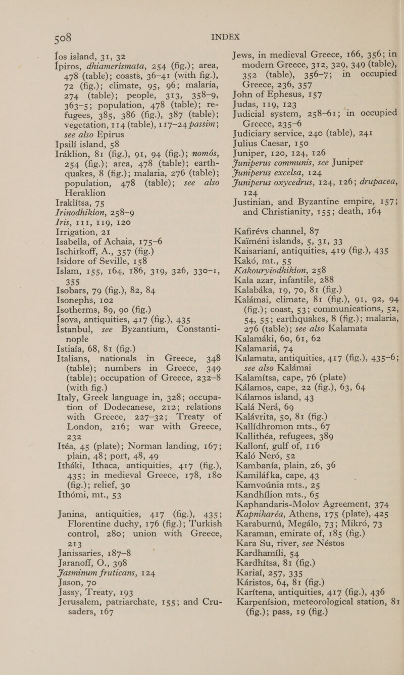 fos island, 31, 32 [piros, dhiamerismata, 254 (fig.); area, 478 (table); coasts, 36-41 (with fig.), 72 (fig.); climate, 95, 96; malaria, 274 (table); people, 313, 358-9, 363-5; population, 478 (table); re- fugees, 385, 386 (fig.), 387 (table); vegetation, 114 (table), 117-24 passim; see also Epirus Ipsilf island, 58 Irdklion, 81 (fig.), 91, 94 (fig.); noméds, 254 (fig.); area, 478 (table); earth- quakes, 8 (fig.); malaria, 276 (table); population, 478 (table); see also Heraklion Iraklitsa, 75 Irinodhikion, 258—9 Tris, 115, 110;,-120 Irrigation, 21 Isabella, of Achaia, 175-6 Ischirkoff, A., 357 (fig.) Isidore of Seville, 158 Islam, 155, 164, 186, 319, 326, 330-1, 355 Isobars, 79 (fig.), 82, 84 Isonephs, 102 Isotherms, 89, 90 (fig.) fsova, antiquities, 417 (fig.), 435 Istanbul, see Byzantium, Constanti- nople Istiafa, 68, 81 (fig.) Italians, nationals in Greece, 348 (table); mumbers in Greece, 349 (table); occupation of Greece, 232-8 (with fig.) Italy, Greek language in, 328; occupa- tion of Dodecanese, 212; relations with Greece, 227-32; Treaty of London, 216; war with Greece, 232 Itéa, 45 (plate); Norman landing, 167; plain, 48; port, 48, 49 Ithdki, Ithaca, antiquities, 417 (fig.), 435; in medieval Greece, 178, 180 (fig.); relief, 30 Ithémi, mt., 53 Janina, antiquities, 417 (fig.), 435; Florentine duchy, 176 (fig.); Turkish control, 280; union with Greece, 213 Janissaries, 187-8 Jaranoff, O., 398 Jasminum fruticans, 124. Jason, 70 Jassy, Treaty, 193 Jerusalem, patriarchate, 155; and Cru- saders, 167 Jews, in medieval Greece, 166, 356; in modern Greece, 312, 329, 349 (table), 352 (table), 356-7; in occupied Greece, 236, 357 John of Ephesus, 157 Judas, 119, 123 Judicial system, 258-61; in occupied Greece, 235-6 Judiciary service, 240 (table), 241 Julius Caesar, 150 Juniper, 120, 124, 126 Funiperus communis, see Juniper Juniperus excelsa, 124 Funiperus oxycedrus, 124, 126; drupacea, 124 Justinian, and Byzantine empire, 157; and Christianity, 155; death, 164 Kafirévs channel, 87 Kaiméni islands, 5, 31, 33 Kaisarian{, antiquities, 419 (fig.), 435 Kako, mt., 55 Kakouryiodhikion, 258 Kala azar, infantile, 288 Kalabaka, 19, 70, 81 (fig.) Kaldmai, climate, 81 (fig.), 91, 92, 94 (fig.); coast, 53; communications, 52, 54, 55; earthquakes, 8 (fig.); malaria, 276 (table); see also Kalamata Kalamdaki, 60, 61, 62 Kalamaria, 74 Kalamata, antiquities, 417 (fig.), 435-6; see also Kalamai Kalamitsa, cape, 76 (plate) Kdlamos, cape, 22 (fig.), 63, 64 Kalamos island, 43 Kala Nera, 69 Kalavrita, 50, 81 (fig.) Kallidhromon mts., 67 Kallithéa, refugees, 389 Kalloni, gulf of, 116 Kaldé Nero, 52 Kambanfa, plain, 26, 36 Kamilafka, cape, 43 Kamvounia mts., 25 Kandhilion mts., 65 Kaphandaris-Molov Agreement, 374 Kapnikaréa, Athens, 175 (plate), 425 Karaburni, Megalo, 73; Mikro, 73 Karaman, emirate of, 185 (fig.) Kara Su, river, see Néstos Kardhamili, 54 Kardhitsa, 81 (fig.) Kariaf, 257, 335 Ka4ristos, 64, 81 (fig.) Karitena, antiquities, 417 (fig.), 436 Karpenjision, meteorological station, 81 (fig.); pass, 19 (fig.)