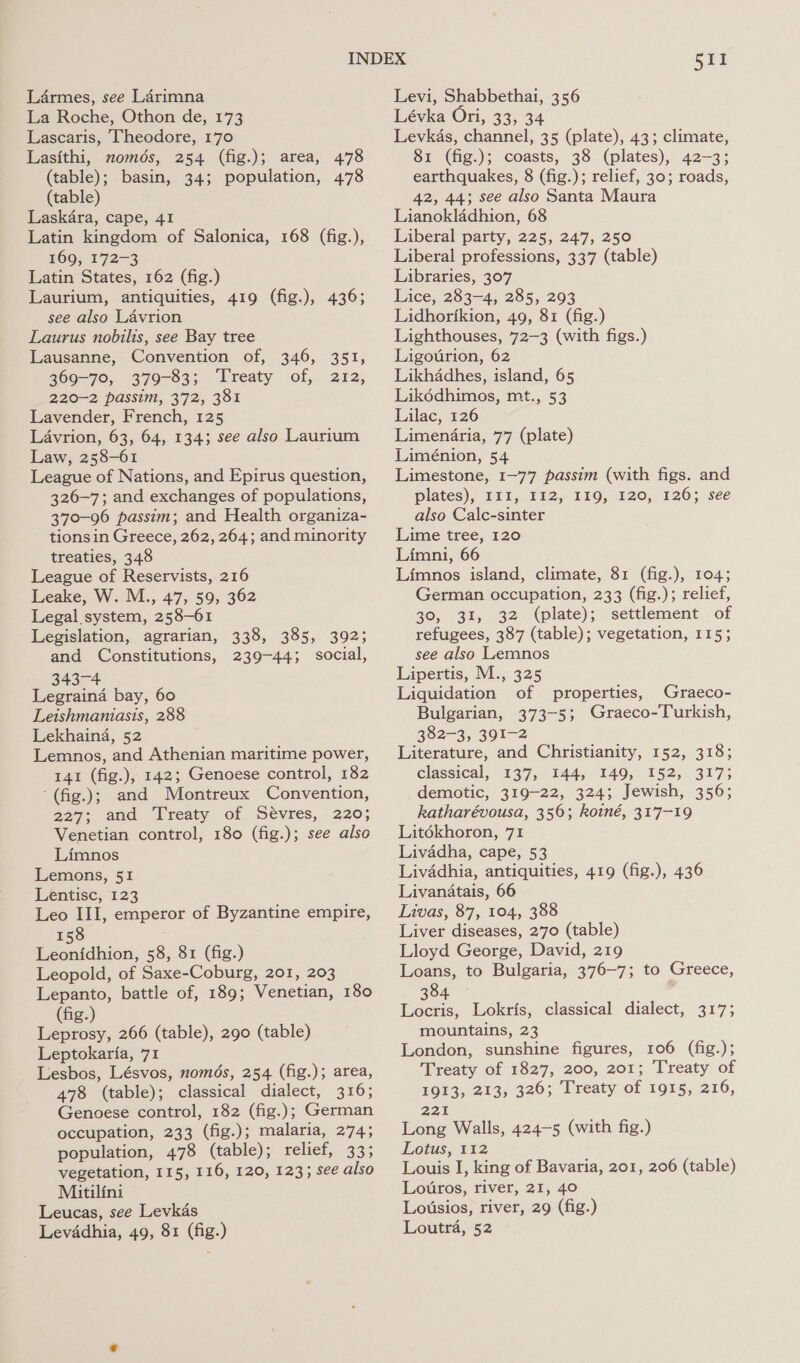 La Roche, Othon de, 173 Lascaris, Theodore, 170 Lasithi, nomds, 254 (fig.); area, 478 (table); basin, 34; population, 478 (table) Laskara, cape, 41 Latin kingdom of Salonica, 168 (fig.), 169, 172-3 Latin States, 162 (fig.) Laurium, antiquities, 419 (fig.), 436; see also Lavrion Laurus nobilis, see Bay tree Lausanne, Convention of, 346, 351, 369-70, 379-83; Treaty of, 212, 220-2 passim, 372, 381 Lavender, French, 125 Lavrion, 63, 64, 134; see also Laurium Law, 258-61 League of Nations, and Epirus question, 326-7; and exchanges of populations, 370-96 passim; and Health organiza- tions in Greece, 262, 264; and minority treaties, 348 League of Reservists, 216 Leake, W. M., 47, 59, 362 Legal system, 258-61 Legislation, agrarian, 338, 385, 392; and Constitutions, 239-44; social, 343- Legraina bay, 60 Leishmaniasis, 288 Lekhain4a, 52 Lemnos, and Athenian maritime power, 141 (fig.), 142; Genoese control, 182 ‘(fig.); and Montreux Convention, 227; and Treaty of Sévres, 220; Venetian control, 180 (fig.); see also Limnos Lemons, 51 Lentisc, 123 Leo III, emperor of Byzantine empire, 158 Leonfdhion, 58, 81 (fig.) Leopold, of Saxe-Coburg, 201, 203 Lepanto, battle of, 189; Venetian, 180 (fig.) Leprosy, 266 (table), 290 (table) Leptokaria, 71 Lesbos, Lésvos, nomds, 254 (fig.); area, 478 (table); classical dialect, 316; Genoese control, 182 (fig.); German occupation, 233 (fig.); malaria, 274; population, 478 (table); relief, 33; vegetation, 115, 116, 120, 123; see also Mitilini Leucas, see Levkas 511 Lévka Ori, 33, 34 Levkas, channel, 35 (plate), 43; climate, 81 (fig.); coasts, 38 (plates), 42-3; earthquakes, 8 (fig.); relief, 30; roads, 42, 44; see also Santa Maura Lianokladhion, 68 Liberal party, 225, 247, 250 Liberal professions, 337 (table) Libraries, 307 Lice, 283-4, 285, 293 Lidhorikion, 49, 81 (fig.) Lighthouses, 72-3 (with figs.) Ligourion, 62 Likhadhes, island, 65 Likdédhimos, mt., 53 Lilac, 126 Limenifria, 77 (plate) Liménion, 54 Limestone, 1-77 passim (with figs. and plates), E11, 112, 119, 120, 126; see also Calc-sinter Lime tree, 120 Limni, 66 Limnos island, climate, 81 (fig.), 104; German occupation, 233 (fig.); relief, 20,- 31, 32 .-(plate); “settlement’. of refugees, 387 (table); vegetation, 115; see also Lemnos Lipertis, M., 325 Liquidation of properties, Graeco- Bulgarian, 373-5; Graeco-Turkish, 382-3; 391-2 Literature, and Christianity, 152, 318; classical, 137, 144, 149, 152, 317; demotic, 319-22, 324; Jewish, 356; katharévousa, 356; koiné, 317-19 Litékhoron, 71 Livadha, cape, 53 Livadhia, antiquities, 419 (fig.), 436 Livanatais, 66 Livas, 87, 104, 388 Liver diseases, 270 (table) Lloyd George, David, 219 Loans, to Bulgaria, 376-7; to Greece, 384 Locris, Lokris, classical dialect, 317; mountains, 23 London, sunshine figures, 106 (fig.); Treaty of 1827, 200, 201; Treaty of 1913, 213, 326; Treaty of 1915, 216, gat Long Walls, 424-5 (with fig.) Lotus, 112 Louis I, king of Bavaria, 201, 206 (table) Loutros, river, 21, 40 Lousios, river, 29 (fig.)