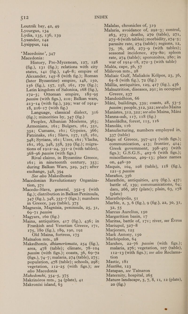 Loutrak bay, 42, 49 Lycurgus, 134 Lydia, 135, 136, 139 Lysander, 142 Lysippus, 144 ‘Macedoine’, 347 Macedonia: History, Pre-Mycenean, 127, 128 (fig.), 131 (fig.); relations with city states, 141 (fig.), 146-8; empire of Alexander, 145-8 (with fig.); Roman (later Byzantine) empire, 148, 150, 156 (fig.), 157, 158, 761, 170 (he:); Latin kingdom of Salonica, 168 (fig.), 172-3; Ottoman empire, 185-95 passim (with figs.), 210; Balkan wars, 213-14 (with fig.), 329; war of 1914- 18, 216-17 (with fig.) Language, classical dialect, (fig.); minorities by, 347 (fig.) Peoples, Albanian Moslems, 363; Armenians, 161; Bulgars, 161, 351, 352; Cumans, 161; Gypsies, 366; Patzinaks, 161; Slavs, 157, 158, 161, 348; Syrians, 161; Uzes, 161; Vlachs, 161, 163, 348, 358, 359 (fig.); migra- tions of 1912-24, 351-2 (with tables), 368-96 passim (with figs.) Rival claims, in Byzantine Greece, 161; in nineteenth century, 353; during Balkan Wars, 329, 347; after exchange, 348, 394 See also Makedhonia Macedonian Revolutionary Organiza- tion, 371 Macedo-Slavs, general, 352-5 (with fig.); distribution in Balkan Peninsula, 347 (fig.), 348, 355-7 (figs.); numbers in Greece, 349 (table), 375 Magnesia, Magnisia, peninsula, 25, 31, 69-71 passim Magyars, 160 (fig.) Maina, antiquities, 417 (fig.), 436; in Frankish and Venetian Greece, 171, 175, 180 (fig.), 189, 190, 192 Old Maina, fortress, 175 Maj{nalon mts., 28 Makedhonfia, dhiamerismata, 254 (fig.), area, 478 (table); climate, 78-104 passim (with figs.); coasts, 36, 69-72 (figs.), 74-7; malaria, 274 (table), 275 ; population, 478 (table); schools, 298; vegetation, 112-25 (with figs.); see also Macedonia Makedonski, 354-5, 375 Makrin6ros mts., 34 (plate), 41 Makronfsi island, 63 : 316 Malalas, chronicles of, 319 Malaria, avoidance of, 292-3; control, 263, 273; deaths, 270 (table), 271, 2'75—6 (with tables) ; morbidity, 274-5 ; parasite rate, 274 (table); regions, 12, 75, 76, 268, 273-9 (with tables); seasonal incidence, 279-80; spleen rate, 274 (table); sporozoites, 280; in war of 1914-18, 272-3 (with table) Maléa, cape, 56, 57 Malevon mts., 28 Maliaic Gulf, Maliakés Kélpos, 23, 36, 65-8 (with fig.), 72 (fig.) Mallia, antiquities, 129, 417 (fig.), 436 Malnutrition, diseases, 291; in occupied Greece, 237 Mandoudhion, 66 Mani, buildings, 339; coasts, 28, 53-5 passim; people, 312, 322; seealso Maina Maniates, 312, 322; see also Maina, Mani Manna-ash, 117, 118 (fig.) Manolddha, forest, 115, 116 Manolas, 116 Manufacturing, numbers employed in, 337 (table) Maps of Greece, 397-415 (with figs.); communication, 413; frontier, 414; Greek government, 398-403 (with figs.); G.S.G.S., 403-6 (with figs.); miscellaneous, 409-13; place names on, 446-50 Maquis, 104, 108 (table), 118 (fig.), 121-5 passim Marafios, 356 Marathon, antiquities, 419 (fig.), 4373 battle of, 139; communications, 64; dam, 266, 267 (plate); plain, 63, 178 (plate) Marathopolis, 51 Marble, 2, 3, 6 (fig.), 9 (fig-), 22, 30, 31, 32, 55 Marcus Aurelius, 150 Margarition basin, 17 Maritsa, battle of, 171; river, see Evros Mariupol, 327-8 Marjoram, 125 Mark Antony, 150 Markopolon, 64 Marshes, 22-76 passim (with figs.); malaria, 276; vegetation, 107 (table), 112-13 (with figs.); see also Reclama- tion Mastic, 181 Mastika, 123 Matapan, see 'T'ainaron Maternity, hospital, 265 Mature landscape, 5, 7, 8, 11, 12 (plate), 20 (fig.) STA OF TH ec kee her eRe