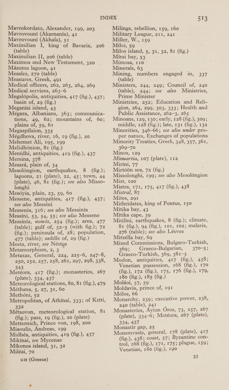 Mavrokordato, Alexander, 199, 203 Mavrovouni (Akarnanfa), 41 Mavrovouni (Akhaia), 51 Maximilian I, king of Bavaria, 206 (table) Maximiliarm II, 206 (table) Maximos and New Testament, 320 Mazoma lagoon, 41 Measles, 270 (table) Measures, Greek, 491 Medical officers, 262, 263, 264, 269 Medical services, 263-6 Megaldpolis, antiquities, 417 (fig.), 437; basin of, 29 (fig.) Meganisi island, 43 Mégara, Albanians, 363; communica- tions, 49, 62; mountains of, 60; plains of, 59, 61 Megaspilaion, 335 Mégdhova, river, 16, 19 (fig.), 20 Mehemet Ali, 195, 199 Melidhénion, 81 (fig.) Menidhi, antiquities, 419 (fig.), 437 Mersina, 378 Mesara, plain of, 34 Mesoléngion, earthquakes, 8 (fig.); lagoons, 21 (plate), 22, 45; town, 44 (plate), 46, 81 (fig.); see also Misso- longhi Mesoyia, plain, 23, 59, 60 Messene, antiquities, 417 (fig.), 437; see also Messini Messenia, 316; see also Messinia Messini, 53, 54, 55; see also Messene Messinia, nomds, 254 (fig.); area, 477 (table); gulf of, 52-5 (with fig.); 72 (fig.); peninsula of, 28; population, 477 (table); saddle of, 29 (fig.) Mesta, river, see Néstgs Metamorphism, 2, 3 ~ Metaxas, General, 224, 225-6, 247-8, 250, 252, 257, 258, 261, 297, 298, 338, 343 Metéora, 417 (fig.); monasteries, 267 (plate), 334, 437 Meteorological stations, 80, 81 (fig.), 479 Méthana, 5, 27, 31, 60 Methoni, 52 Metropolitan, of Athinai, 333; of Kriti, 32 Métsovon, meteorological station, 81 (fig.); pass, 19 (fig.), 20 (plate) Metternich, Prince von, 198, 200 Miaoulis, Andreas, 199 Midhéa, antiquities, 419 (fig.), 437 Mikinai, see Mycenae Mikonos island, 31, 32 Miléai, 70 GH (Greece) 573 Milings, rebellion, 159, 160 Military League, 211, 241 Miller, W., 159 Miloi, 59 Milos island, 5, 31, 32, 81 (fig.) Mimi bay, 53 Mimosa, 110 Minerals, 63 Mining, numbers (table) Ministers, 244, 249; Council of, 240 (table), 244; see also Miinistries, Prime Minister Ministries, 252; Education and Reli- gion, 264, 299, 303, 333; Health and Public Assistance, 262-3, 265 Minoans, 129, 130; early, 128 (fig.), 309; middle, 128 (fig.); late, 131 (fig.), 132 Minorities, 346-66; see also under pro- per names, Exchanges of populations Minority Treaties, Greek, 348, 357, 361, 369-70 Minos, 129 Minuartia, 107 (plate), 112 Mirini, 77 Mirt66n sea, 72 (fig.) Missolonghi, 199; see also Mesoloéngion Mist, 100 Mistra, 171, 175, 417 (fig.), 438 Mistral, 87 Mites, 291 Mithridates, king of Pontus, 150 Mitika bay, 43 Mitika cape, 39 Mitilini, earthquakes, 8 (fig.); climate, 81 (fig.), 94 (fig.), 101, 102; malaria, 276 (table); see also Lésvos Mitzélla bay, 69 Mixed Commissions, Bulgaro-Turkish, 369; Graeco-Bulgarian, 370-5; Graeco-Turkish, 369, 381-3 Modon, antiquities, 417 (fig.), 438; Venetian possession, 168 (fig.), 170 (fig.), 172 (fig.), 175, 176 (fig.), 179, 180 (fig.), 185 (fig.) Molaoi, 57, 59 Moldavia, prince of, 191 Melos, 66 Monarchy, 239; executive power, 230. 240 (table), 241 Monasteries, Ayion Oros, 73, 257, 267 (plate), 334-6; Metéora, 267 (plate), 334, 437 Monastir gap, 25 Monemvasia, general, 178 (plate), 417 (fig.), 438; coast, 57; Byzantine con- trol, 168 (fig.), 171, 175; plague, 1595 Venetian, 180 (fig.), 190 engaged in, 337 33