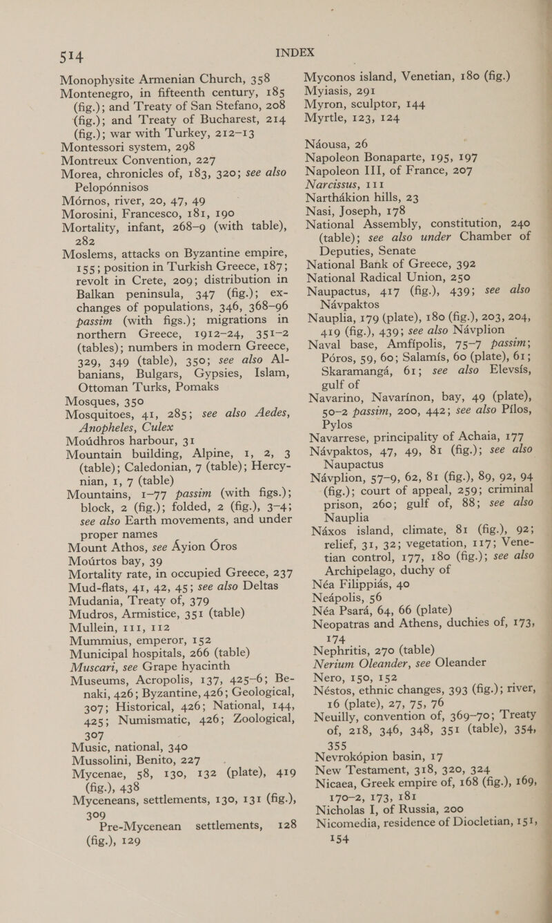 Monophysite Armenian Church, 358 Montenegro, in fifteenth century, 185 (fig.); and Treaty of San Stefano, 208 (fig.); and Treaty of Bucharest, 214 (fig.); war with Turkey, 212-13 Montessori system, 298 Montreux Convention, 227 Morea, chronicles of, 183, 320; see also Pelopénnisos Mornos, river, 20, 47, 49 Morosini, Francesco, 181, 190 Mortality, infant, 268-9 (with table), 282 Moslems, attacks on Byzantine empire, 155; position in Turkish Greece, 187; revolt in Crete, 209; distribution in Balkan peninsula, 347 (fig.); ex- changes of populations, 346, 368-96 passim (with figs.); migrations in northern Greece, 1912-24, 351-2 (tables); numbers in modern Greece, 329, 349 (table), 350; see also Al- banians, Bulgars, Gypsies, Islam, Ottoman Turks, Pomaks Mosques, 35° Mosquitoes, 41, 285; see also Aedes, Anopheles, Culex Moddhros harbour, 31 Mountain building, Alpine, 1, 2, 3 (table); Caledonian, 7 (table); Hercy- nian, 1, 7 (table) Mountains, 1-77 passim (with figs.); block, 2 (fig.); folded, 2 (fig.), 3-4; see also Earth movements, and under proper names _ Mount Athos, see Ayion Oros Moutrtos bay, 39 Mortality rate, in occupied Greece, 237 Mud-flats, 41, 42, 45; see also Deltas Mudania, Treaty of, 379 Mudros, Armistice, 351 (table) Mullein, 111, 112 Mummius, emperor, 152 Municipal hospitals, 266 (table) Muscari, see Grape hyacinth Museums, Acropolis, 137, 425-6; Be- naki, 426; Byzantine, 426; Geological, 307; Historical, 426; National, 144, 425; Numismatic, 426; Zoological, 307 Music, national, 340 Mussolini, Benito, 227 (plate), 419 Mycenae, 58, 130, 132 (fig.), 438 Myceneans, settlements, 130, 131 (fig.), 309 Pre-Mycenean settlements, 128 (fig.), 129 Myconos island, Venetian, 180 (fig.) Myiasis, 291 Myron, sculptor, 144 Myrtle, 123, 124 Naousa, 26 Napoleon Bonaparte, 195, 197 Napoleon III, of France, 207 Narcissus, 111 Narthakion hills, 23 Nasi, Joseph, 178 National Assembly, constitution, 240 (table); see also under Chamber of Deputies, Senate National Bank of Greece, 392 National Radical Union, 250 Naupactus, 417 (fig.), 439; see also Navpaktos Nauplia, 179 (plate), 180 (fig.), 203, 204, 419 (fig.), 439; see also Navplion Naval base, Amfipolis, 75-7 passim; Péros, 59, 60; Salamis, 60 (plate), 61; Skaramang4, 61; see also Elevsis, gulf of Navarino, Navarinon, bay, 49 (plate), 50-2 passim, 200, 442; see also Pilos, Pylos Navarrese, principality of Achaia, 177 Naupactus Navplion, 57-9, 62, 81 (fig.), 89, 92, 94 (fig.); court of appeal, 259; criminal prison, 260; gulf of, 88; see also Nauplia Naxos island, climate, 81 (fig.), 92; relief, 31, 32; vegetation, 117; Vene- tian control, 177, 180 (fig.); see also Archipelago, duchy of Néa Filippias, 40 Nedpolis, 56 Néa Psard, 64, 66 (plate) Neopatras and Athens, duchies of, 173, 174 Nephritis, 270 (table) Nerium Oleander, see Oleander Nero, 150, 152 Néstos, ethnic changes, 393 (fig.); river, 16 (plate), 27, 75, 76 Neuilly, convention of, 369-70; Treaty of, 218, 346, 348, 351 (table), 354, 355 Nevrok6pion basin, 17 New Testament, 318, 320, 324 Nicaea, Greek empire of, 168 (fig.), 169, 170-2, 173, 181 Nicholas I, of Russia, 200 154