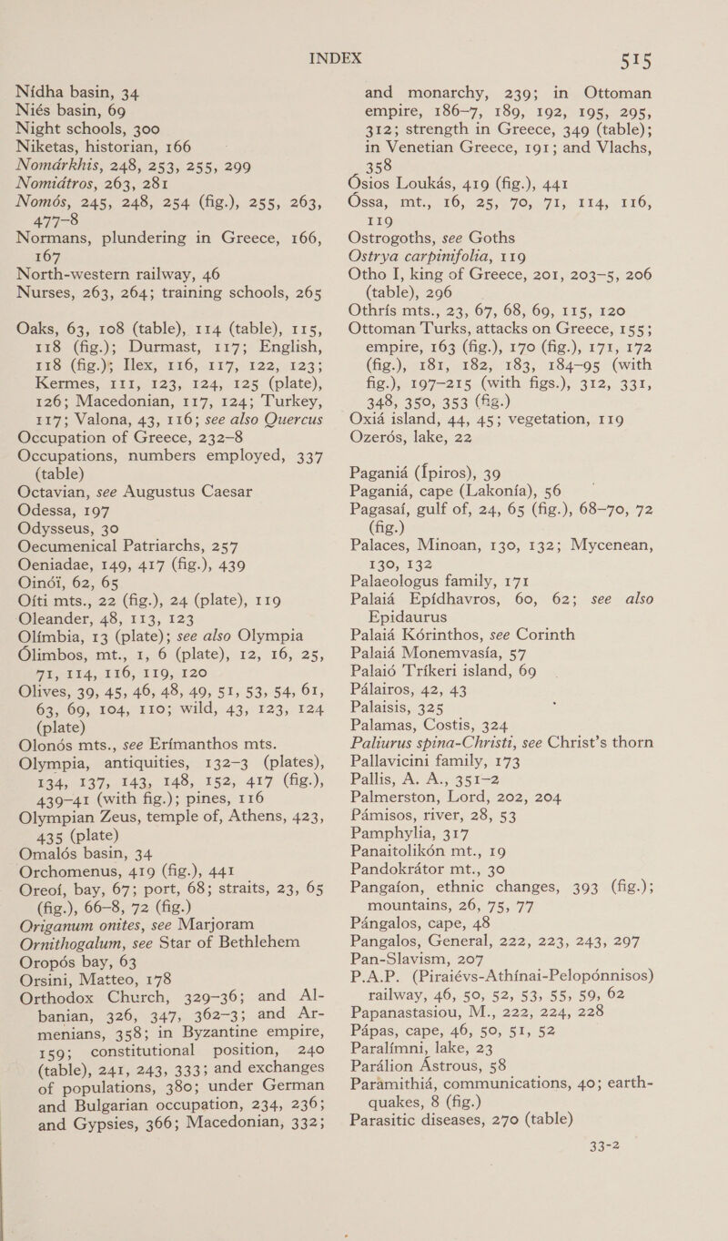Nidha basin, 34 Niés basin, 69 Night schools, 300 Niketas, historian, 166 NomarkRhis, 248, 253, 255, 299 Nomidtros, 263, 281 Només, 245, 248, 254 (fig.), 255, 263, Normans, plundering in Greece, 166, 167 North-western railway, 46 Nurses, 263, 264; training schools, 265 Oaks, 63, 108 (table), 114 (table), 115, 118 (fig.); Durmast, 117; English, 1s (hep lex, 226, 117, 122,123; Kermes, I1I, 123, 124, 125 (plate), 126; Macedonian, 117, 124; Turkey, 117; Valona, 43, 116; see also Quercus Occupation of Greece, 232-8 Occupations, numbers employed, 337 (table) Octavian, see Augustus Caesar Odessa, 197 Odysseus, 30 Oecumenical Patriarchs, 257 Oeniadae, 149, 417 (fig.), 439 Oindi, 62, 65 Oiti mts., 22 (fig.), 24 (plate), 119 Oleander, 48, 113, 123 Olimbia, 13 (plate); see also Olympia Olimbos, mt., 1, 6 (plate), 12, 16, 25, PE nits, 116, 140,120 Olives, 39, 45, 46, 48, 49, 51, 53, 54, 61, 63, 60, 104, 110; wild, 43, 123, 124 (plate) Olonés mts., see Erimanthos mts. Olympia, antiquities, 132-3 (plates), B34, §37,, 143, 148, 152, 417. (Gig.); 439-41 (with fig.); pines, 116 Olympian Zeus, temple of, Athens, 423, 435 (plate) Omalds basin, 34 ~Orchomenus, 419 (fig.), 441 Oreoi, bay, 67; port, 68; straits, 23, 65 (fig.), 66-8, 72 (fig.) Origanum onites, see Marjoram Ornithogalum, see Star of Bethlehem Oropés bay, 63 Orsini, Matteo, 178 Orthodox Church, 329-36; and Al- banian, 326, 347, 362-3; and Ar- menians, 358; in Byzantine empire, 159; constitutional position, 240 (table), 241, 243, 333; and exchanges of populations, 380; under German and Bulgarian occupation, 234, 236; and Gypsies, 366; Macedonian, 332; 515 and monarchy, 239; in Ottoman empire, 186-7, 189, 192, 195, 295, 312; strength in Greece, 349 (table); in Venetian Greece, 191; and Vlachs, 358 Osios Loukas, 419 (fig.), 441 Ossa,, mt., 16, 25,70, 71; 114, 116, 119 Ostrogoths, see Goths Ostrya carpinifolia, 119 Otho I, king of Greece, 201, 203-5, 206 (table), 296 Othris: mts! 23, 67, 68; 60, 115,120 Ottoman Turks, attacks on Greece, 155; empire, 163 (fig.), 170 (fig.), 171, 172 (fig.), 181, 182, 183, 184-95 (with fig.), 197-215 (with figs.), 312, 331, 348, 350, 353 (fig.) Oxia island, 44, 45; vegetation, 119 Ozerés, lake, 22 Pagania ([piros), 39 Pagania, cape (Lakonfa), 56 Pagasai, gulf of, 24, 65 (fig.), 68-70, 72 (fig.) Palaces, Minoan, 130, 132; Mycenean, 130, 132 Palaeologus family, 171 Palaid Epfdhavros, 60, 62; Epidaurus Palaid Korinthos, see Corinth Palaid Monemvasia, 57 Palaid Trikeri island, 69 Palairos, 42, 43 Palaisis, 325 Palamas, Costis, 324 Paliurus spina-Christi, see Christ’s thorn Pallavicini family, 173 Pallis, A. A., 351-2 Palmerston, Lord, 202, 204 PAmisos, river, 28, 53 Pamphylia, 317 Panaitolikén mt., 19 Pandokrator mt., 30 Pangafon, ethnic changes, 393 (fig.); mountains, 26, 75, 77 Pangalos, cape, 48 Pangalos, General, 222, 223, 243, 297 Pan-Slavism, 207 P.A.P. (Piraiévs-Athinai-Peloponnisos) railway, 46, 50, 52, 53, 55, 59, 62 Papanastasiou, M., 222, 224, 228 Papas, cape, 46, 50, 51, 52 Paralimni, lake, 23 Pardlion Astrous, 58 Paramithid, communications, 40; earth- quakes, 8 (fig.) Parasitic diseases, 2’70 (table) see also 33-2