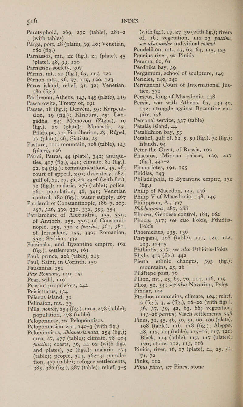 Paratyphoid, 269, 270 (table), 281-2 _ (with tables) Parga, port, 28 (plate), 39, 40; Venetian, 180 (fig.) Parnassés, mt., 22 (fig.), 24 (plate), 45 (plate), 48, 99, 120 Parnassos society, 307 Pa4rnis, mt., 22 (fig.), 63, 115, 120 Parnon mts., 36, 57, I19, 120, 123 Paros island, relief, 31, 32; Venetian, 180 (fig.) Parthenon, Athens, 143, 145 (plate), 419 Passarowitz, Treaty of, 191 Passes, 18 (fig.); Dervéni, 59; Karpenf- sion, 19 (fig.); Klisotra, 25; Lan- gadha, 54; Métsovon (Zigos), 19 (fig.), 20 (plate); Monastir, 25; Pildftepe, 70; Pisodhérion, 25; Rdpel, 17 (plate), 26; Sidtista, 25 Pasture, 111; mountain, 108 (table), 125 (plate), 126 Patrai, Patras, 44 (plate), 342; antiqui- ties, 417 (fig.), 441; climate, 81 (fig.), 92, 94 (fig.); communications, 45, 56; court of appeal, 259; dysentery, 282; gulf of, 21, 27, 36, 42, 44-6 (with fig.), 72 (fig.); malaria, 276 (table); police, 261; population, 46, 341; Venetian control, 180 (fig.); water supply, 267 Patriarch of Constantinople, 186-7, 203, 257, 326, 330, 331, 332, 353, 354 Patriarchate of Alexandria, 155, 330; of Antioch, 155, 330; of Constanti- nople, 155, 330-2 passim; 361, 381; of Jerusalem, 155, 330; Romanian, 332; Serbian, 332 Patzinaks, and Byzantine empire, 162 (fig.); settlements, 161 Paul, prince, 206 (table), 219 Paul, Saint, in Corinth, 150 Pausanias, 151 Pax Romana, 149, 151 Pear, wild, 119 Peasant proprietors, 242 Peisistratus, 134 Pélagos island, 31 Pelinafon, mt., 33 Pélla, nomds, 254 (fig.); area, 478 (table); population, 478 (table) Peloponnese, see Pelopdénnisos Peloponnesian war, 140-3 (with fig.) Pelopénnisos, dhiamerismata, 254 (fig.); area, 27, 477 (table); climate, 78-104 passim; coasts, 36, 44-62 (with figs. and plates), 72 (figs.); malaria, 274 (table); people, 314, 362-3; popula- tion, 477 (table); refugee settlements, ~ 3285, 386 (fig.), 387 (table); relief, 3-5 (with fig.), 17, 27-30 (with fig.); rivers of, 16; vegetation, 112-23 passim; see also under individual nomot Pendelikén, mt., 23, 63, 64, 115, 125 Peneius river, see Pinids Pérama, 60, 61 Pérdhika bay, 39 Pergamum, school of sculpture, 149 Pericles, 140, 141 Permanent Court of International Jus- tice; 371 Perseus, king of Macedonia, 148 Persia, war with Athens, 63, 139-40, 142; struggle against Byzantine em- pire, 158 Personal service, 337 (table) Petalas island, 44 Petalidhion bay, 53 Petaliof, gulf of, 62-5, 59 (fig.), 72 (fig.); islands, 64 Peter the Great, of Russia, 192 Phaestus, Minoan palace, 129, (fig.), 441-2 Phanariotes, I9I, 195 Phidias, 143 Philadelphia, to Byzantine empire, 172 (fig.) Philip of Macedon, 145, 146 Philip V of Macedonia, 148, 149 Philippson, A., 397 Phlebotomus, 287, 288 : Phocea, Genoese control, 181, 182 Phocis, 317; see also Fokis, Fthidtis- Fokis Phoenicians, 135, 136 Phrygana, 108 (table), 111, 121, 122) 123, 124-5 Phthiotis, 317; see also Fthidtis-Fokis Phyle, 419 (fig.), 442 Pierfa, ethnic changes, mountains, 25, 26 Pilaftepe pass, 70 Pilion, mt., 25, 69, 70, 114, 116, 119 Pilos, 52, 54; see also Navarino, Pylos Pindar, 144 Pindhos mountains, climate, 104; relief, 2 (fig.), 3, 4 (fig.), 18-20 (with figs.), 36, 37, 39, 42, 63, 66; vegetation, 113-26 passim; Vlach settlements, 358 — Pines, 31, 45, 46, 50, 51, 60, 106 (plate), — 108 (table), 116, 118 (fig.); Aleppo, — 48, 112, 114 (table), 115-16, 117, 1225 — 417 393 (ig); 120; stone, 112, 115, 116 Pinids, river, 16, 17 (plate), 24, 25, 51; 71, 72 ; Pinks, 112° Pinus pinea, see Pines, stone 