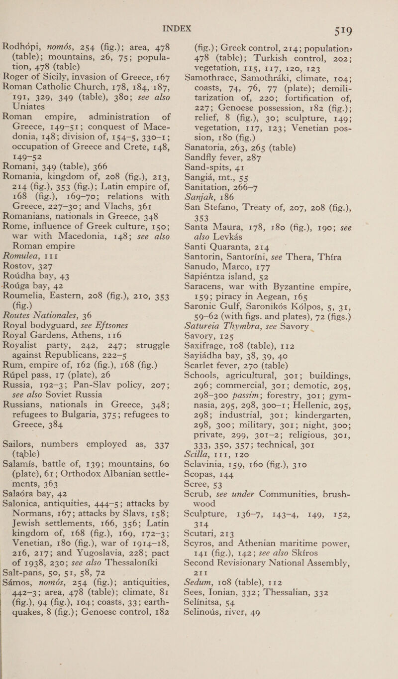 Rodhopi, nomds, 254 (fig.); area, 478 (table); mountains, 26, 75; popula- tion, 478 (table) Roger of Sicily, invasion of Greece, 167 Roman Catholic Church, 178, 184, 187, I9I, 329, 349 (table), 380; see also Uniates Roman empire, administration of Greece, 149-51; conquest of Mace- donia, 148; division of, 154-5, 330-1; occupation of Greece and Crete, 148, 149-52 Romani, 349 (table), 366 Romania, kingdom of, 208 (fig.), 213, 214 (fig.), 353 (fig.); Latin empire of, 168 (fig.), 169-70; relations with Greece, 227-30; and Vlachs, 361 Romanians, nationals in Greece, 348 Rome, influence of Greek culture, 150; war with Macedonia, 148; see also Roman empire Romulea, 111 Rostov, 327 Rotidha bay, 43 Rotiga bay, 42 Roumelia, Eastern, 208 (fig.), 210, 353 (fig.) Routes Nattionales, 36 Royal bodyguard, see Eftsones Royal Gardens, Athens, 116 Royalist party, 242, 247; against Republicans, 222—5 Rum, empire of, 162 (fig.), 168 (fig.) Rupel pass, 17 (plate), 26 Russia, 192-3; Pan-Slav policy, 207; see also Soviet Russia Russians, nationals in Greece, 348; refugees to Bulgaria, 375; refugees to Greece, 384 struggle Sailors, numbers employed as, (table) Salamis, battle of, 139; mountains, 60 (plate), 61; Orthodox Albanian settle- “ments, 363 © Salaora bay, 42 Salonica, antiquities, 444-5; attacks by Normans, 167; attacks by Slavs, 158; Jewish settlements, 166, 356; Latin kingdom of, 168 (fig.), 169, 172-3; Venetian, 180 (fig.), war of 1914-18, 216, 217; and Yugoslavia, 228; pact of 1938, 230; see also Thessaloniki Salt-pans, 50, 51558, 72 Samos, nomds, 254 (fig.); antiquities, 442-3; area, 478 (table); climate, 81 quakes, 8 (fig.); Genoese control, 182 337 Sno (fig.); Greek control, 214; population: 478 (table); Turkish control, 202; vegetation, 115, 117, 120, 123 Samothrace, Samothrdaki, climate, 104; coasts, 74, 76, 77 (plate); demili- tarization of, 220; fortification of, 227; Genoese possession, 182 (fig.); relief, 8- (fg.), 303. sculpture, 149; vegetation, 117, 123; Venetian pos- sion, 180 (fig.) Sanatoria, 263, 265 (table) Sandfly fever, 287 Sand-spits, 41 Sangia, mt., 55 Sanitation, 266—7 Sanjak, 186 San Stefano, Treaty of, 207, 208 (fig.), 353 Santa Maura, 178, 180 (fig.), 190; see also Levkas Santi Quaranta, 214 Santorin, Santorini, see Thera, Thira Sanudo, Marco, 177 Sapiéntza island, 52 Saracens, war with Byzantine empire, 159}; piracy in Aegean, 165 Saronic Gulf, Saronikés Kélpos, 5, 31, 59-62 (with figs. and plates), 72 (figs.) Satureia Thymbra, see Savory _ Savory, 125 Saxifrage, 108 (table), 112 Sayiddha bay, 38, 39, 40 Scarlet fever, 270 (table) Schools, agricultural, 301; buildings, 296; commercial, 301; demotic, 295, 298-300 passim; forestry, 301; gym- nasia, 295, 298, 300-1; Hellenic, 295, 298; industrial, 301; kindergarten, 298, 300; military, 301; night, 300; private, 299, 301-2; religious, 301, 333, 350, 357; technical, 301 Seilla; 111,120 Sclavinia, 159, 160 (fig.), 310 Scopas, 144 Scree, 53 Scrub, see under Communities, brush- wood Sculpture, 314 Scutari, 213 Scyros, and Athenian maritime power, 141 (fig.), 142; see also Skiros Second Revisionary National Assembly, 211 Sedum, 108 (table), 112 Sees, Ionian, 332; Thessalian, 332 Selinous, river, 49 130-7, §43-4, 149, 152,
