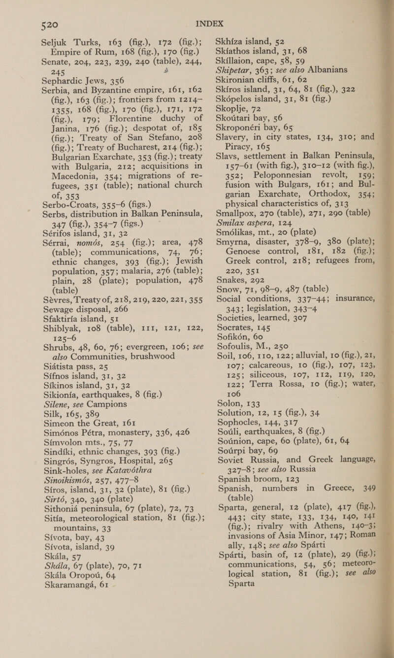 520 Seljuk Turks, 163 (fig.), 172 (fig.); Empire of Rum, 168 (fig.), 170 (fig.) Senate, 204, 223, 239, 240 bi 244, 245 Sephardic Jews, 356 Serbia, and Byzantine empire, 161, 162 (fig.), 163 (fig.); frontiers from 1214— 1355, 168 (fig.), 170 (fig.), 171, 172 (fig.), 179; Florentine duchy of Janina, 176 (fig.); despotat of, 185 (fig.); Treaty of San Stefano, 208 (fig.); Treaty of Bucharest, 214 (fig.); Bulgarian Exarchate, 353 (fig.); treaty with Bulgaria, 212; acquisitions in Macedonia, 354; migrations of re- fugees, 351 (table); national church of, 353 Serbo-Croats, 355-6 (figs.) Serbs, distribution in Balkan Peninsula, 347 (fig.), 354-7 (figs.) Sérifos island, 31, 32 Sérrai, nomds, 254 (fig.); area, 478 (table); communications, 74, 76; ethnic changes, 393 (fig.); Jewish population, 357; malaria, 276 (table); plain, 28 (plate); population, 478 (table) Sevres, Treaty of, 218, 219, 220, 221, 355 Sewage disposal, 266 Sfaktiria island, 51 Shiblyak, 108 (table), 11 125-6 Shrubs, 48, 60, 76; evergreen, 106; see also Communities, brushwood Sidtista pass, 25 Sifnos island, 31, 32 Sikinos island, 31, 32 Sikion{fa, earthquakes, 8 (fig.) Silene, see Campions Silk, 165, 389 ‘Simeon the Great, 161 Siménos Pétra, monastery, 336, 426 Simvolon mts., 75, 77 Sindiki, ethnic changes, 393 (fig.) Singrdés, Syngros, Hospital, 265 Sink-holes, see Katavéthra Sinoikismés, 257, 477-8 Sfros, island, 31, 32 (plate), 81 (fig.) Sirt6é, 340, 340 (plate) Sithonid peninsula, 67 (plate), 72, 73 Sitia, meteorological station, 81 (fig.); Sivota, bay, 43 Sivota, island, 39 Skdla, 57 Skdla, 67 (plate), 70, 71 Skdla Oropou, 64 Skaramanga, 61 - i, 1255 222, Skhiza island, 52 Skiathos island, 31, 68 Skillaion, cape, 58, 59 Skipetar, 363; see also Albanians Skironian cliffs, 61, 62 Skiros island, 31, 64, 81 (fig.), 322 Skopelos island, 31, 81 (fig.) Skoplje, 72 Skottari bay, 56 Skroponéri bay, 65) Slavery, in city states, Piracy, 165 Slavs, settlement in Balkan Peninsula, 157-61 (with fig.), 310-12 (with fig.), 352; Peloponnesian revolt, 159; fusion with Bulgars, 161; and Bul- garian Exarchate, Orthodox, physical characteristics of, 313 Smallpox, 270 (table), 271, 290 (table) Smilax aspera, 124. Smolikas, mt., 20 (plate) Smyrna, disaster, 378-9, 380 (plate); Genoese control, 181, 182 (fig.); Greek control, 218; refugees from, 220, 351 Snakes, 292 Snow, 71, 98-9, 487 (table) Social conditions, 337-44; 343; legislation, 343-4 Societies, learned, 307 Socrates, 145 Sofikén, 60 Sofoulis, M., 250 134, 310; ana Ee insurance, — 107; calcareous, 125; siliceous, 107, I12, 11Q; aaa 122; Terra Rossa, 10 (fig.); water, 106 Solon, 133 Solution, 12, 15 (fig.), 34 Sophocles, 144, 317 Souli, earthquakes, 8 (fig.) Sotinion, cape, 60 (plate), 61, 64 Sotirpi bay, 69 Soviet Russia, and Greek language, 327-8 ; see also Russia Spanish broom, 123 Spanish, numbers (table) , Sparta, general, 12 (plate), 417 (fig.), — 443; city state, 133, 134, 140, 141 invasions of Asia Minor, 147; Roman — ally, 148; see also Sparti Sparti, basin of, 12 (plate), 29 (fig.); communications, 54, 56; meteoro- logical station, 81 (fig.); see also” Sparta in Greece, 349 — 