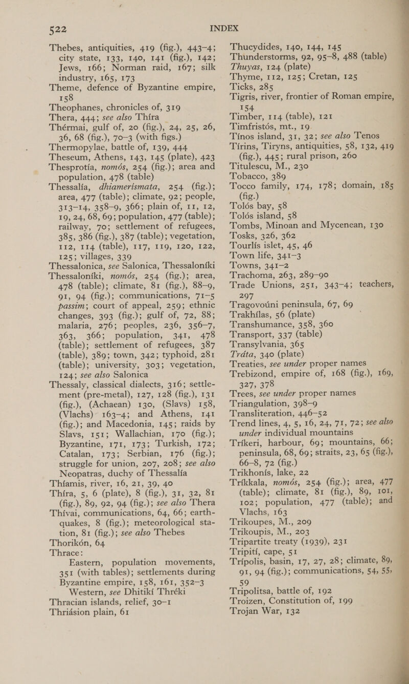Thebes, antiquities, 419 (fig.), 443-43 city state, 133, 140, 141 (fig.), 142; Jews, 166; Norman raid, 167; silk industry, 165, 173 Theme, defence of Byzantine empire, 158 Theophanes, chronicles of, 319 Thera, 444; see also Thira Thérmai, gulf of, 20 (fig.), 24, 25, 26, 36, 68 (fig.), 70-3 (with figs.) Thermopylae, battle of, 139, 444 Theseum, Athens, 143, 145 (plate), 423 Thesprotia, només, 254 (fig.); area and population, 478 (table) Thessalia, dhiamertsmata, 254 (fig.); area, 477 (table); climate, 92; people, 313-14, 358-9, 366; plain of, 11, 12, 19, 24, 68, 69; population, 477 (table) ; railway, 70; settlement of refugees, 385, 386 (fig.), 387 (table); vegetation, 112, 114 (table), 117, 110, 120; 122, 125; villages, 339 Thessalonica, see Salonica, Thessalon{ki Thessaloniki, nomdés, 254 (fig.); area, 478 (table); climate, 81 (fig.), 88-9, 91, 94 (fig.); communications, 71-5 passim; court of appeal, 259; ethnic changes, 393 (fig.); gulf of, 72, 88; malaria, 276; peoples, 236, 356-7, 363, 366; population, 341, 478 (table); settlement of refugees, 387 (table), 389; town, 342; typhoid, 281 (table); university, 303; vegetation, 124; see also Salonica Thessaly, classical dialects, 316; settle- ment (pre-metal), 127, 128 (fig.), 131 (fig.), (Achaean) 130, (Slavs) 158, (Vlachs)° 163-4; and Athens, 141 (fig.); and Macedonia, 145; raids by Slavs, 151; Wallachian, 170 (fig.); Byzantine, 171, 173; Turkish, 172; Catalan, 173; Serbian, 176 (fig.); struggle for union, 207, 208; see also Neopatras, duchy of Thessalfa Thiamis, river, 16, 21, 39, 40 Thira, 5,6 (plate), (fig.),, 9032508 (fig.), 89, 92, 94 (fig.); see also Thera Thivai, communications, 64, 66; earth- quakes, 8 (fig.); meteorological sta- tion, 81 (fig.); see also Thebes Thorik6én, 64 Thrace: Eastern, population movements, 351 (with tables); settlements during Byzantine empire, 158, 161, 352-3 Western, see Dhitiki Thréki Thracian islands, relief, 30—1 Thridsion plain, 61 Thucydides, 140, 144, 145 Thunderstorms, 92, 95-8, 488 (table) Thuyas, 124 (plate) Thyme, 112, 125; Cretan, 125 Ticks, 285 Tigris, river, frontier of Roman empire, 154 Timber, 114 (table), 121 Timfristés, mt., 19. Tinos island, 31, 32; see also Tenos Tirins, Tiryns, antiquities, 58, 132, 419 (fig.), 445; rural prison, 260 Titulescu, M., 230 Tobacco, 389 Tocco family, 174, 178; domain, 185 (fig.) Tolds bay, 58 Tolds island, 58 Tombs, Minoan and Mycenean, 130 Tosks, 326, 362 Tourlis islet, 45, 46 Town life, 341-3 Towns, 341-2 Trachoma, 263, 289-90 Trade Unions, 251, 343-4; teachers, 297 Tragovouni peninsula, 67, 69 Trakhilas, 56 (plate) Transhumance, 358, 360 Transport, 337 (table) Transylvania, 365 Trdta, 340 (plate) Treaties, see under proper names Trebizond, empire of, 168 (fig.), 169, 327, 378 Trees, see under proper names Triangulation, 398-9 Transliteration, 446-52 Trend lines, 4, 5, 16, 24, 71, 723 see also under individual mountains peninsula, 68, 69; straits, 23, 65 (fig.), 66-8, 72 (fig.) Trikhonis, lake, 22 (table); climate, 81 (fig.), 89, 101, 102; population, 477 (table); and Vlachs, 163 Trikoupes, M., 209 Trikoupis, M., 203 Tripartite treaty (1939), 231 Tripiti, cape, 51 Tripolis, basin, 17, 27, 28; climate, 89, 91, 94 (fig.); communications, 54, 55, 59 Tripolitsa, battle of, 192 Troizen, Constitution of, 199 Trojan War, 132  een ee a ee eee On ee  ne ee. vas ee Sy i Li) de,
