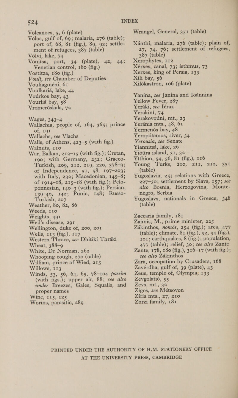 Volcanoes, 5, 6 (plate) Volos, gulf of, 69; malaria, 276 (table); port of, 68, 81 (fig.), 89, 92; settle- ment of refugees, 387 (table) Volvi, lake, 74 Vonitsa, port, 34 (plate), 42, 44; Venetian control, 180 (fig.) Vostitza, 180 (fig.) Vouli, see Chamber of Deputies Vouliagméni, 61 Voulkaria, lake, 44 Vourkos bay, 43 Vourlia bay, 58 Vromeréskala, 72 Wages, 343-4 Wallachia, people of, 164, 365; prince of, 191 Wallachs, see Vlachs Walls, of Athens, 423-5 (with fig.) Walnuts, 110 War, Balkan, 212-15 (with fig.); Cretan, 190; with Germany, 232; Graeco- Turkish, 209, 212, 219, 220, 378-9; of Independence, 51, 58, 197-203; with Italy, 232; Macedonian, 145-8; of 1914-18, 215-18 (with fig.); Pelo- ponnesian, 140-3 (with fig.); Persian, 139-40, 142; Punic, 148; Russo- Turkish, 207 Weather, 80, 82, 86 Weeds, 110 Weights, 491 Weil’s disease, 291 Wellington, duke of, 200, 201 Wells, 113 (fig.), 117 Western Thrace, see Dhitiki Thraki Wheat, 388-9 White, Dr Norman, 262 Whooping cough, 270 (table) William, prince of Wied, 215 Willows, 113 Winds, 53, 56, 64, 65, 78-104 passim (with figs.); upper air, 88; see also under Breezes, Gales, Squalls, and proper names Wine, 115, 125 Worms, parasitic, 289 Wrangel, General, 351 (table) Xdnthi, malaria, 276 (table); plain of, 27, 74, 76; settlement of refugees, 387 (table) Xerophytes, 112 Xérxes, canal, 73; isthmus, 73 Xerxes, king of Persia, 139 Xili bay, 56 Xildkastron, 106 (plate) Yanina, see Janina and Iodnnina Yellow Fever, 287 Yerdki, see Iérax Yerakin{i, 74 Yerakovouni, mt., 23 Yerdnia mts., 48, 61 Yermends bay, 48 Yeropétamos, river, 34 Yerousia, see Senate Yiannits4, lake, 26 Yiotira island, 31, 32 Yithion, 54, 56, 81 (fig.), 116 Young ‘Turks, 230; 212; (table) Yugoslavia, 25; relations with Greece, 227-30; settlement by Slavs, 157; see also Bosnia, Herzogovina, Monte- negro, Serbia Yugoslavs, nationals in Greece, 348 (table) 212, 36a Zaccaria family, 181 Zaimis, M., prime minister, 225 Zakinthos, nomds, 254 (fig.); area, 477 (table); climate, 81 (fig.), 92, 94 (fig.), 101; earthquakes, 8 (fig.); population, 477 (table); relief, 30; see also Zante Zante, 178, 180 (fig.), 316-17 (with fig.) ; see also Zakinthos Zara, occupation by Crusaders, 168 Zavérdha, gulf of, 39 (plate), 43 Zeus, temple of, Olympia, 133 Zevgolatio, 55 Zevs, mt., 32 Zigos, see Métsovon Ziria mts., 27, 210 Zorzi family, 181