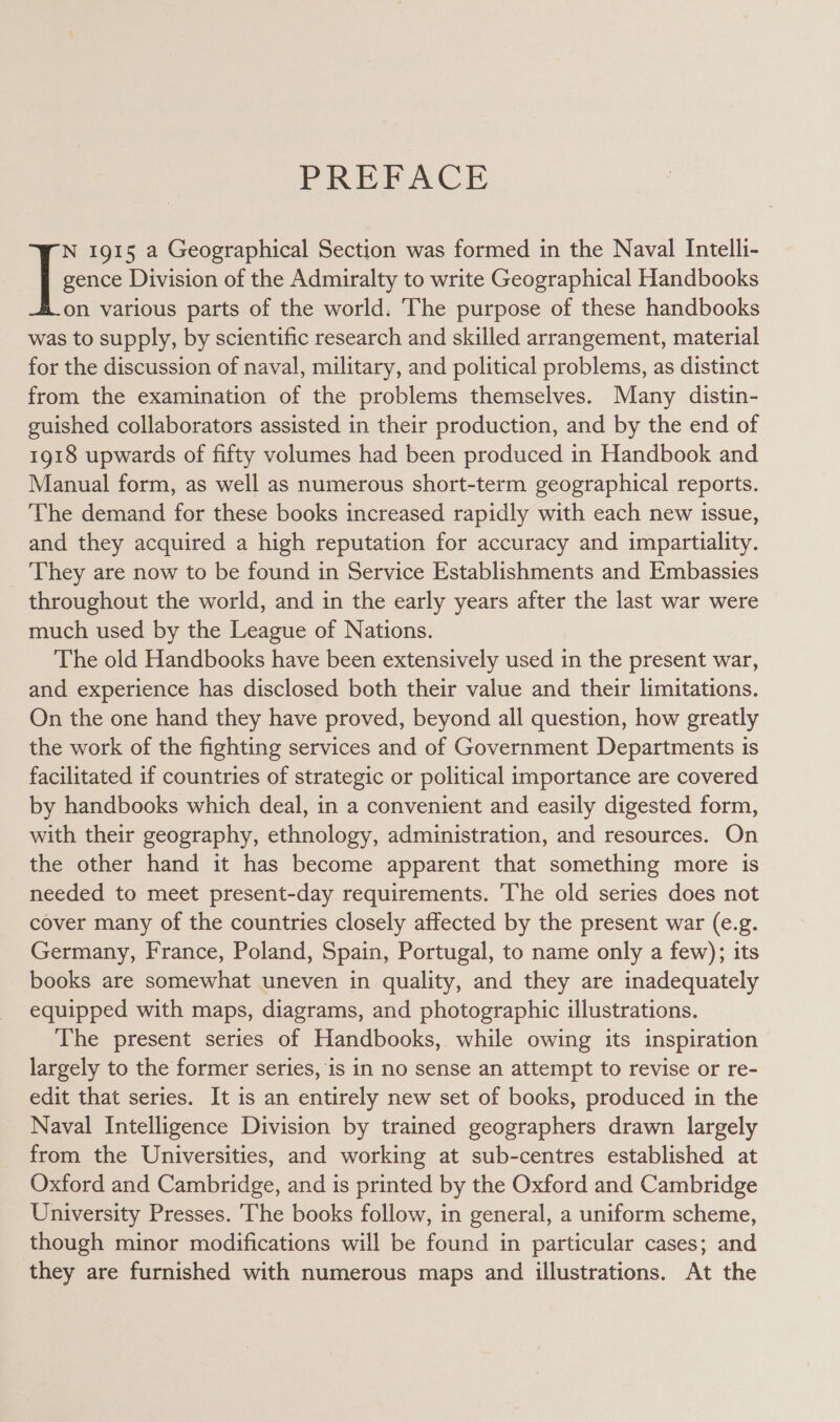 PFREEACE gence Division of the Admiralty to write Geographical Handbooks on various parts of the world. The purpose of these handbooks was to supply, by scientific research and skilled arrangement, material for the discussion of naval, military, and political problems, as distinct from the examination of the problems themselves. Many distin- guished collaborators assisted in their production, and by the end of 1918 upwards of fifty volumes had been produced in Handbook and Manual form, as well as numerous short-term geographical reports. The demand for these books increased rapidly with each new issue, and they acquired a high reputation for accuracy and impartiality. They are now to be found in Service Establishments and Embassies throughout the world, and in the early years after the last war were much used by the League of Nations. The old Handbooks have been extensively used in the present war, and experience has disclosed both their value and their limitations. On the one hand they have proved, beyond all question, how greatly the work of the fighting services and of Government Departments is facilitated if countries of strategic or political importance are covered by handbooks which deal, in a convenient and easily digested form, with their geography, ethnology, administration, and resources. On the other hand it has become apparent that something more is needed to meet present-day requirements. The old series does not cover many of the countries closely affected by the present war (e.g. Germany, France, Poland, Spain, Portugal, to name only a few); its books are somewhat uneven in quality, and they are inadequately equipped with maps, diagrams, and photographic illustrations. The present series of Handbooks, while owing its inspiration largely to the former series, is in no sense an attempt to revise or re- edit that series. It is an entirely new set of books, produced in the Naval Intelligence Division by trained geographers drawn largely from the Universities, and working at sub-centres established at Oxford and Cambridge, and is printed by the Oxford and Cambridge University Presses. The books follow, in general, a uniform scheme, though minor modifications will be found in particular cases; and they are furnished with numerous maps and illustrations. At the |: 1915 a Geographical Section was formed in the Naval Intelli-