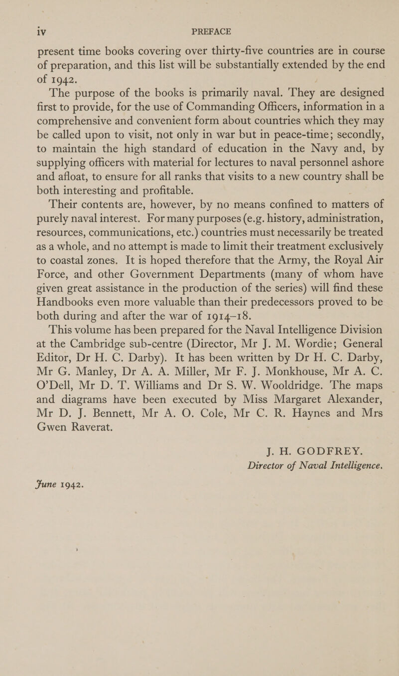 present time books covering over thirty-five countries are in course of preparation, and this list will be substantially extended by the end of 1942. The purpose of the books is primarily naval. They are designed first to provide, for the use of Commanding Officers, information in a comprehensive and convenient form about countries which they may be called upon to visit, not only in war but in peace-time; secondly, to maintain the high standard of education in the Navy and, by supplying officers with material for lectures to naval personnel ashore and afloat, to ensure for all ranks that visits to a new country shall be both interesting and profitable. Their contents are, however, by no means confined to matters of purely naval interest. For many purposes (e.g. history, administration, resources, communications, etc.) countries must necessarily be treated as a whole, and no attempt is made to limit their treatment exclusively to coastal zones. It is hoped therefore that the Army, the Royal Air Force, and other Government Departments (many of whom have given great assistance in the production of the series) will find these Handbooks even more valuable than their predecessors proved to be both during and after the war of 1914-15, This volume has been prepared for the Naval Intelligence Division at the Cambridge sub-centre (Director, Mr J. M. Wordie; General Editor, Dr H. C. Darby). It has been written by Dr H. C. Darby, Mr G. Manley, Dr A. A. Miller, Mr F. J. Monkhouse, Mr A. C. O'Dell, Mr D. T. Williams and Dr S. W. Wooldridge. ‘The maps and diagrams have been executed by Miss Margaret Alexander, Mr D. J. Bennett, Mr A. O. Cole, Mr C. R. Haynes and Mrs Gwen Raverat. J. H. GODFREY. Director of Naval Intelligence. Fune 1942.