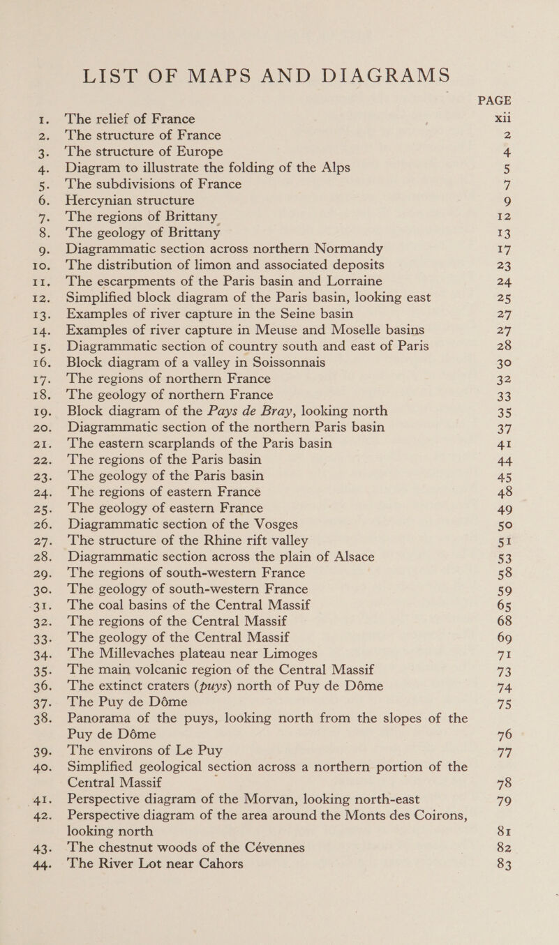 li a aia Lee mis ai LIST OF MAPS AND DIAGRAMS The relief of France The structure of France The structure of Europe Diagram to illustrate the folding of the Alps The subdivisions of France Hercynian structure The regions of Brittany The geology of Brittany Diagrammatic section across northern Normandy The distribution of limon and associated deposits The escarpments of the Paris basin and Lorraine Simplified block diagram of the Paris basin, looking east Examples of river capture in the Seine basin Examples of river capture in Meuse and Moselle basins Diagrammatic section of country south and east of Paris Block diagram of a valley in Soissonnais The regions of northern France The geology of northern France Block diagram of the Pays de Bray, looking north Diagrammatic section of the northern Paris basin The eastern scarplands of the Paris basin The regions of the Paris basin The geology of the Paris basin The regions of eastern France The geology of eastern France Diagrammatic section of the Vosges The structure of the Rhine rift valley Diagrammatic section across the plain of Alsace The regions of south-western France The geology of south-western France The coal basins of the Central Massif The regions of the Central Massif The geology of the Central Massif The Millevaches plateau near Limoges The main volcanic region of the Central Massif The extinct craters (puys) north of Puy de Déme The Puy de Déme Panorama of the puys, looking north from the slopes of the Puy de Déme The environs of Le Puy Simplified geological section across a northern portion of the Central Massif ; Perspective diagram of the Morvan, looking north-east Perspective diagram of the area around the Monts des Coirons, looking north The chestnut woods of the Cévennes The River Lot near Cahors