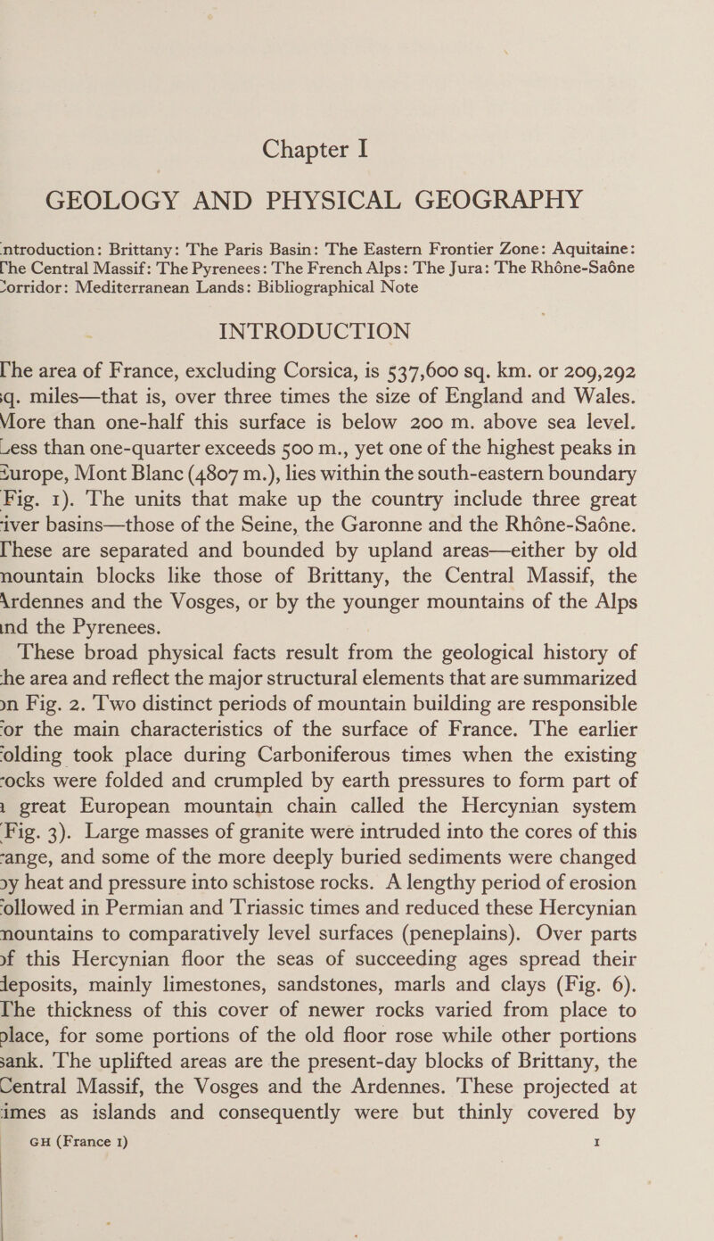 GEOLOGY AND PHYSICAL GEOGRAPHY ntroduction: Brittany: The Paris Basin: The Eastern Frontier Zone: Aquitaine: The Central Massif: The Pyrenees: The French Alps: The Jura: The Rhéne-Sa6ne Yorridor: Mediterranean Lands: Bibliographical Note INTRODUCTION [he area of France, excluding Corsica, is 537,600 sq. km. or 209,292 q. miles—that is, over three times the size of England and Wales. Viore than one-half this surface is below 200 m. above sea level. uess than one-quarter exceeds 500 m., yet one of the highest peaks in furope, Mont Blanc (4807 m.), lies within the south-eastern boundary Fig. 1). The units that make up the country include three great ‘iver basins—those of the Seine, the Garonne and the Rhéne-Sadéne. [hese are separated and bounded by upland areas—either by old nountain blocks like those of Brittany, the Central Massif, the Ardennes and the Vosges, or by the younger mountains of the Alps ind the Pyrenees. These broad physical facts result from the geological history of he area and reflect the major structural elements that are summarized yn Fig. 2. ‘Two distinct periods of mountain building are responsible or the main characteristics of the surface of France. The earlier ‘olding took place during Carboniferous times when the existing -ocks were folded and crumpled by earth pressures to form part of 1 great European mountain chain called the Hercynian system Fig. 3). Large masses of granite were intruded into the cores of this ‘ange, and some of the more deeply buried sediments were changed xy heat and pressure into schistose rocks. A lengthy period of erosion ‘ollowed in Permian and Triassic times and reduced these Hercynian nountains to comparatively level surfaces (peneplains). Over parts yf this Hercynian floor the seas of succeeding ages spread their Jeposits, mainly limestones, sandstones, marls and clays (Fig. 6). The thickness of this cover of newer rocks varied from place to place, for some portions of the old floor rose while other portions sank. ‘The uplifted areas are the present-day blocks of Brittany, the Central Massif, the Vosges and the Ardennes. These projected at imes as islands and consequently were but thinly covered by GH (France 1) I