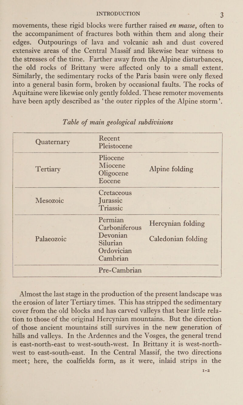 movements, these rigid blocks were further raised en masse, often to the accompaniment of fractures both within them and along their edges. Outpourings of lava and volcanic ash and dust covered extensive areas of the Central Massif and likewise bear witness to the stresses of the time. Farther away from the Alpine disturbances, the old rocks of Brittany were affected only to a small extent. Similarly, the sedimentary rocks of the Paris basin were only flexed into a general basin form, broken by occasional faults. The rocks of Aquitaine were likewise only gently folded. These remoter movements have been aptly described as ‘the outer ripples of the Alpine storm’. Table of main geological subdivisions Recent uaternar ; Q , Pleistocene Pliocene Miocene Oligocene Eocene Tertiary Alpine folding  Cretaceous Mesozoic Jurassic Triassic  Permian Carboniferous Devonian Silurian Ordovician Cambrian Pre-Cambrian : | Hercynian folding Palaeozoic Caledonian folding Almost the last stage in the production of the present landscape was the erosion of later Tertiary times. This has stripped the sedimentary cover from the old blocks and has carved valleys that bear little rela- tion to those of the original Hercynian mountains. But the direction of those ancient mountains still survives in the new generation of hills and valleys. In the Ardennes and the Vosges, the general trend is east-north-east to west-south-west. In Brittany it is west-north- west to east-south-east. In the Central Massif, the two directions meet; here, the coalfields form, as it were, inlaid strips in the I-2