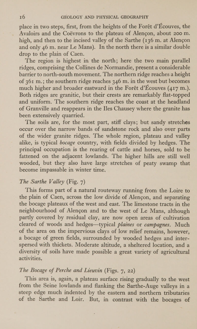 place in two steps, first, from the heights of the Forét d’Ecouves, the Avaloirs and the Coévrons to the plateau of Alencon, about 200 m. high, and then to the incised valley of the Sarthe (136 m. at Alengon and only 46 m. near Le Mans). In the north there is a similar double drop to the plain of Caen. The region is highest in the north; here the two main parallel ridges, comprising the Collines de Normandie, present a considerable barrier to north-south movement. The northern ridge reaches a height of 361 m.; the southern ridge reaches 346 m. in the west but becomes much higher and broader eastward in the Forét d’Ecouves (417 m.). Both ridges are granitic, but their crests are remarkably flat-topped and uniform. The southern ridge reaches the coast at the headland of Granville and reappears in the Iles Chausey where the granite has been extensively quarried. The soils are, for the most part, stiff clays; but sandy stretches occur over the narrow bands of sandstone rock and also over parts of the wider granite ridges. ‘The whole region, plateau and valley alike, is typical bocage country, with fields divided by hedges. The principal occupation is the rearing of cattle and horses, sold to be fattened on the adjacent lowlands. The higher hills are still well wooded, but they also have large stretches of peaty swamp that become impassable in winter time. The Sarthe Valley (Fig. 7) This forms part of a natural routeway running from the Loire to the plain of Caen, across the low divide of Alencon, and separating the bocage plateaux of the west and east. The limestone tracts in the neighbourhood of Alencon and to the west of Le Mans, although partly covered by residual clay, are now open areas of cultivation cleared of woods and hedges—typical plaines or campagnes. Much of the area on the impervious clays of low relief remains, however, a bocage of green fields, surrounded by wooded hedges and inter- spersed with thickets. Moderate altitude, a sheltered location, and a diversity of soils have made possible a great variety of agricultural activities. The Bocage of Perche and Lieuvin (Figs. 7, 22) This area is, again, a plateau surface rising gradually to the west from the Seine lowlands and flanking the Sarthe-Auge valleys in a steep edge much indented by the eastern and northern tributaries of the Sarthe and Loir. But, in contrast with the bocages of