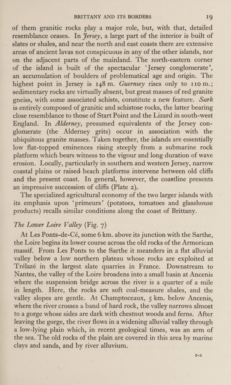 of them granitic rocks play a major role, but, with that, detailed resemblance ceases. In fersey, a large part of the interior is built of slates or shales, and near the north and east coasts there are extensive areas of ancient lavas not conspicuous in any of the other islands, nor on the adjacent parts of the mainland. The north-eastern corner of the island is built of the spectacular ‘Jersey conglomerate’, an accumulation of boulders of problematical age and origin. The highest point in Jersey is 148m. Guernsey rises only to 110 m.; sedimentary rocks are virtually absent, but great masses of red granite gneiss, with some associated schists, constitute a new feature. Sark is entirely composed of granitic and schistose rocks, the latter bearing close resemblance to those of Start Point and the Lizard in south-west England. In Alderney, presumed equivalents of the Jersey con- glomerate (the Alderney grits) occur in association with the ubiquitous granite masses. ‘Taken together, the islands are essentially low flat-topped eminences rising steeply from a submarine rock platform which bears witness to the vigour and long duration of wave erosion. Locally, particularly in southern and western Jersey, narrow coastal plains or raised: beach platforms intervene between old cliffs and the present coast. In general, however, the coastline presents an impressive succession of cliffs (Plate 2). The specialized agricultural economy of the two larger islands with its emphasis upon ‘primeurs’ (potatoes, tomatoes and glasshouse products) recalls similar conditions along the coast of Brittany. The Lower Lotre Valley (Fig. 7) At Les Ponts-de-Ceé, some 6 km. above its junction with the Sarthe, the Loire begins its lower course across the old rocks of the Armorican massif. From Les Ponts to the Sarthe it meanders in a flat alluvial valley below a low northern plateau whose rocks are exploited at Trélazée in the largest slate quarries in France. Downstream to Nantes, the valley of the Loire broadens into a small basin at Ancenis where the suspension bridge across the river is a quarter of a mile in length. Here, the rocks are soft coal-measure shales, and the valley slopes are gentle. At Champtoceaux, 5 km. below Ancenis, where the river crosses a band of hard rock, the valley narrows almost to a gorge whose sides are dark with chestnut woods and ferns. After leaving the gorge, the river flows in a widening alluvial valley through a low-lying plain which, in recent geological times, was an arm of the sea. The old rocks of the plain are covered in this area by marine clays and sands, and by river alluvium.