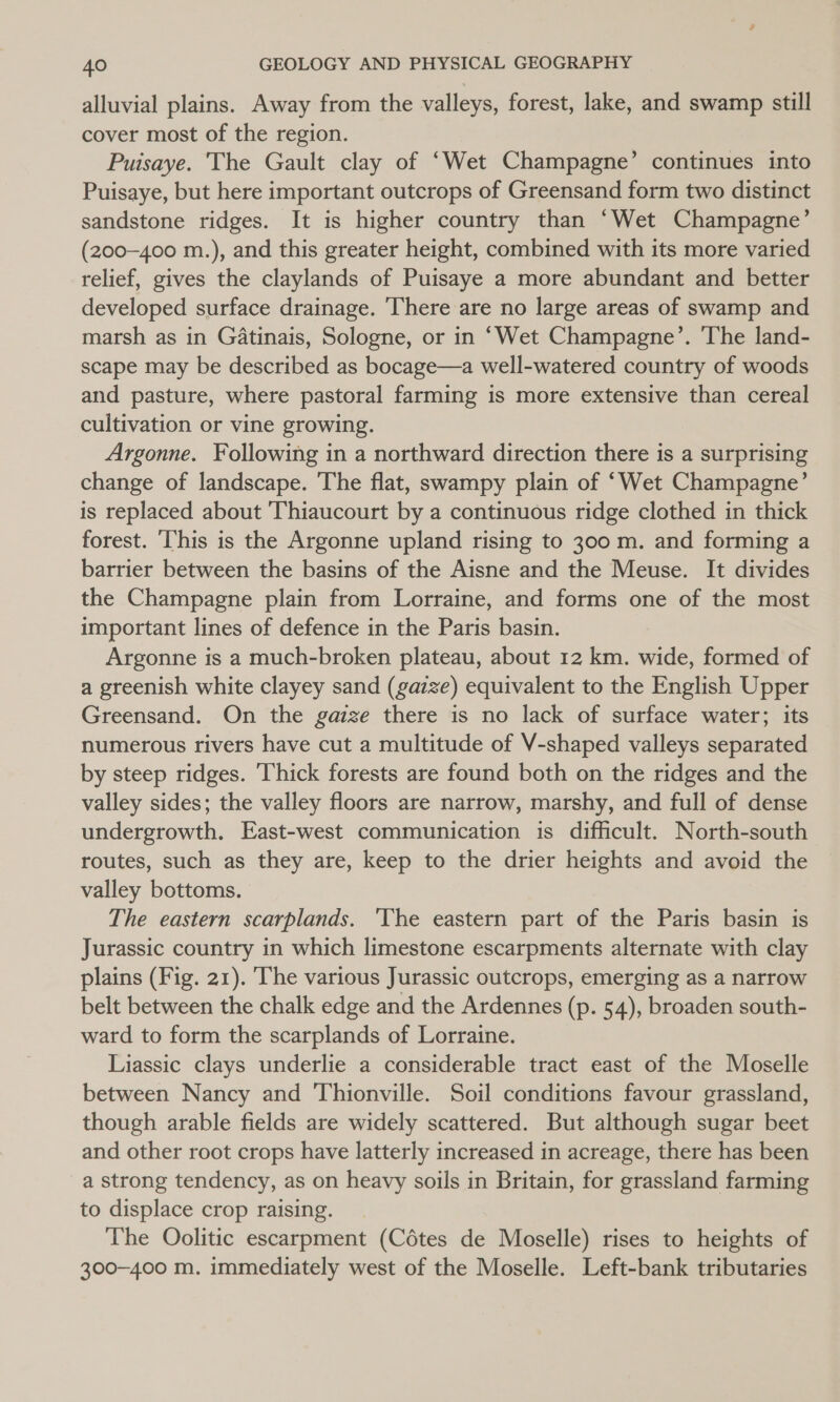 alluvial plains. Away from the valleys, forest, lake, and swamp still cover most of the region. Puisaye. The Gault clay of ‘Wet Champagne’ continues into Puisaye, but here important outcrops of Greensand form two distinct sandstone ridges. It is higher country than ‘Wet Champagne’ (200-400 m.), and this greater height, combined with its more varied relief, gives the claylands of Puisaye a more abundant and better developed surface drainage. There are no large areas of swamp and marsh as in Gatinais, Sologne, or in ‘Wet Champagne’. The land- scape may be described as bocage—a well-watered country of woods and pasture, where pastoral farming is more extensive than cereal cultivation or vine growing. Argonne. Following in a northward direction there is a surprising change of landscape. The flat, swampy plain of ‘Wet Champagne’ is replaced about Thiaucourt by a continuous ridge clothed in thick forest. ‘This is the Argonne upland rising to 300 m. and forming a barrier between the basins of the Aisne and the Meuse. It divides the Champagne plain from Lorraine, and forms one of the most important lines of defence in the Paris basin. Argonne is a much-broken plateau, about 12 km. wide, formed of a greenish white clayey sand (gazze) equivalent to the English Upper Greensand. On the gazze there is no lack of surface water; its numerous rivers have cut a multitude of V-shaped valleys separated by steep ridges. Thick forests are found both on the ridges and the valley sides; the valley floors are narrow, marshy, and full of dense undergrowth, East-west communication is difficult. North-south routes, such as they are, keep to the drier heights and avoid the valley bottoms. The eastern scarplands. ‘The eastern part of the Paris basin is Jurassic country in which limestone escarpments alternate with clay plains (Fig. 21). The various Jurassic outcrops, emerging as a narrow belt between the chalk edge and the Ardennes (p. 54), broaden south- ward to form the scarplands of Lorraine. Liassic clays underlie a considerable tract east of the Moselle between Nancy and Thionville. Soil conditions favour grassland, though arable fields are widely scattered. But although sugar beet and other root crops have latterly increased in acreage, there has been a strong tendency, as on heavy soils in Britain, for grassland farming to displace crop raising. The Oolitic escarpment (Cétes de Moselle) rises to heights of 300-400 m. immediately west of the Moselle. Left-bank tributaries