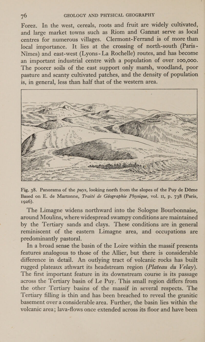 Forez. In the west, cereals, roots and fruit are widely cultivated, and large market towns such as Riom and Gannat serve as local centres for numerous villages. Clermont-Ferrand is of more than local importance. It lies at the crossing of north-south (Paris- Nimes) and east-west (Lyons- La Rochelle) routes, and has become an important industrial centre with a population of over 100,000. The poorer soils of the east support only marsh, woodland, poor pasture and scanty cultivated patches, and the density of population is, in general, less than half that of the western area. AML FLAys {live SS = = Yi TTS Su WY &lt; == oii wh SS Ss SS - hts NN \\ Ne SSS i ZN ISSN \ ey Ta \ Sse] abe r AES: Soon ys N ‘i \ NY a Cee ai so KE 1a oF RE WHY, Bee 9 Nj iy, ies Peftvans “unre xr aH deen ODL AY Eee R TONE A 7” St &gt;) Ke a vey a a ants yuu rte eats ety ae Roar (ieee Se ers eins Y ine ae wid VN ttee eine SIN tue \ nt 8 ve “a we stanly Nee ele w aie mane : caMraheee jeanne  ne  4 “ny tors’ VOENNHt ta Se 8 ' Wee i AL 2 ut ” AD ' \' “ Veaeeee ne seunnniatye in re or a a \u te Aas “i! eet mr  Wye Or yiuettrer. viii ios aie \Wititees 4A pants tar ction Ny if ; Y) t rad My states Ulery AK a \ubieeten oe. main EEC met) LLG TT La ns whine gs on) Nii Hv  Fig. 38. Panorama of the puys, looking north from the slopes of the Puy de Déme Based on E. de Martonne, Traité de Géographie Physique, vol. 11, p. 738 (Paris, 1926). The Limagne widens northward into the Sologne Bourbonnaise, around Moulins, where widespread swampy conditions are maintained by the Tertiary sands and clays. ‘These conditions are in general reminiscent of the eastern Limagne area, and occupations are predominantly pastoral. In a broad sense the basin of the Loire within the massif presents features analogous to those of the Allier, but there is considerable difference in detail. An outlying tract of volcanic rocks has built rugged plateaux athwart its headstream region (Plateau du Velay). The first important feature in its downstream course is its passage across the ‘Tertiary basin of Le Puy. This small region differs from the other Tertiary basins of the massif in several respects. The Tertiary filling is thin and has been breached to reveal the granitic basement over a considerable area. Further, the basin lies within the volcanic area; lava-flows once extended across its floor and have been