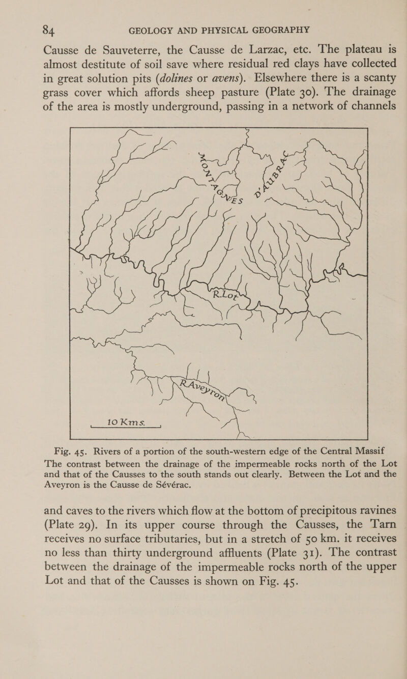 Causse de Sauveterre, the Causse de Larzac, etc. The plateau is almost destitute of soil save where residual red clays have collected in great solution pits (dolines or avens). Elsewhere there is a scanty grass cover which affords sheep pasture (Plate 30). The drainage of the area is mostly underground, passing in a network of channels  Fig. 45. Rivers of a portion of the south-western edge of the Central Massif The contrast between the drainage of the impermeable rocks north of the Lot and that of the Causses to the south stands out clearly. Between the Lot and the Aveyron is the Causse de Sévérac. and caves to the rivers which flow at the bottom of precipitous ravines (Plate 29). In its upper course through the Causses, the Tarn receives no surface tributaries, but in a stretch of 50 km. it receives no less than thirty underground affluents (Plate 31). ‘The contrast between the drainage of the impermeable rocks north of the upper Lot and that of the Causses is shown on Fig. 45.