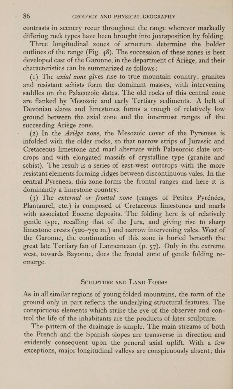contrasts in scenery recur throughout the range wherever markedly differing rock types have been brought into juxtaposition by folding. Three longitudinal zones of structure determine the bolder outlines of the range (Fig. 48). The succession of these zones is best developed east of the Garonne, in the department of Ariége, and their characteristics can be summarized as follows: (1) The axial zone gives rise to true mountain country; granites and resistant schists form the dominant masses, with intervening saddles on the Palaeozoic slates. The old rocks of this central zone are flanked by Mesozoic and early Tertiary sediments. A belt of Devonian slates and limestones forms a trough of relatively low ground between the axial zone and the innermost ranges of the succeeding Ariége zone. (2) In the Ariége zone, the Mesozoic cover of the Pyrenees is infolded with the older rocks, so that narrow strips of Jurassic and Cretaceous limestone and marl alternate with Palaeozoic slate out- crops and with elongated massifs of crystalline type (granite and schist). The result is a series of east-west outcrops with the more resistant elements forming ridges between discontinuous vales. In the central Pyrenees, this zone forms the frontal ranges and here it is dominantly a limestone country. (3) The external or frontal zone (ranges of Petites Pyrénées, Plantaurel, etc.) is composed of Cretaceous limestones and marls with associated Eocene deposits. The folding here is of relatively gentle type, recalling that of the Jura, and giving rise to sharp limestone crests (500-750 m.) and narrow intervening vales. West of the Garonne, the continuation of this zone is buried beneath the great late Tertiary fan of Lannemezan (p. 57). Only in the extreme west, towards Bayonne, does the frontal zone of gentle folding re- emerge. SCULPTURE AND LAND ForRMS As in all similar regions of young folded mountains, the torm of the ground only in part reflects the underlying structural features. The conspicuous elements which strike the eye of the observer and con- trol the life of the inhabitants are the products of later sculpture. The pattern of the drainage is simple. The main streams of both the French and the Spanish slopes are transverse in direction and evidently consequent upon the general axial uplift. With a few exceptions, major longitudinal valleys are conspicuously absent; this