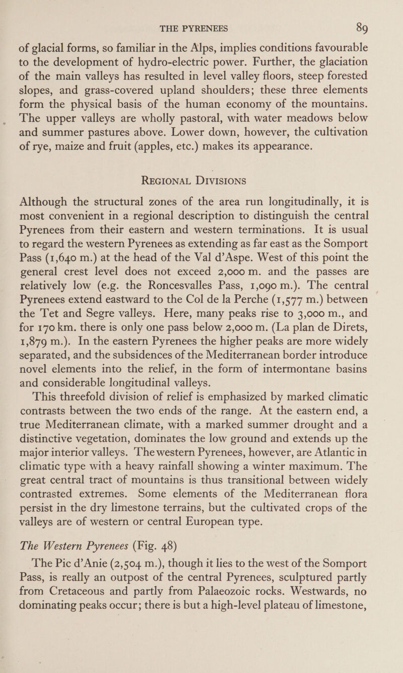 of glacial forms, so familiar in the Alps, implies conditions favourable to the development of hydro-electric power. Further, the glaciation of the main valleys has resulted in level valley floors, steep forested slopes, and grass-covered upland shoulders; these three elements form the physical basis of the human economy of the mountains. The upper valleys are wholly pastoral, with water meadows below and summer pastures above. Lower down, however, the cultivation of rye, maize and fruit (apples, etc.) makes its appearance. REGIONAL DIVISIONS Although the structural zones of the area run longitudinally, it is most convenient in a regional description to distinguish the central Pyrenees from their eastern and western terminations. It is usual to regard the western Pyrenees as extending as far east as the Somport Pass (1,640 m.) at the head of the Val d’Aspe. West of this point the general crest level does not exceed 2,000 m. and the passes are relatively low (e.g. the Roncesvalles Pass, 1,090 m.). The central — Pyrenees extend eastward to the Col de la Perche (1,577 m.) between the Tet and Segre valleys. Here, many peaks rise to 3,000 m., and for 170 km. there is only one pass below 2,000 m. (La plan de Direts, 1,879 m.). In the eastern Pyrenees the higher peaks are more widely separated, and the subsidences of the Mediterranean border introduce novel elements into the relief, in the form of intermontane basins and considerable longitudinal valleys. This threefold division of relief is emphasized by marked climatic contrasts between the two ends of the range. At the eastern end, a true Mediterranean climate, with a marked summer drought and a distinctive vegetation, dominates the low ground and extends up the major interior valleys. The western Pyrenees, however, are Atlantic in climatic type with a heavy rainfall showing a winter maximum. The great central tract of mountains is thus transitional between widely contrasted extremes. Some elements of the Mediterranean flora persist in the dry limestone terrains, but the cultivated crops of the valleys are of western or central European type. The Western Pyrenees (Fig. 48) ‘The Pic d’Anie (2,504 m.), though it lies to the west of the Somport Pass, is really an outpost of the central Pyrenees, sculptured partly from Cretaceous and partly from Palaeozoic rocks. Westwards, no dominating peaks occur; there is but a high-level plateau of limestone,