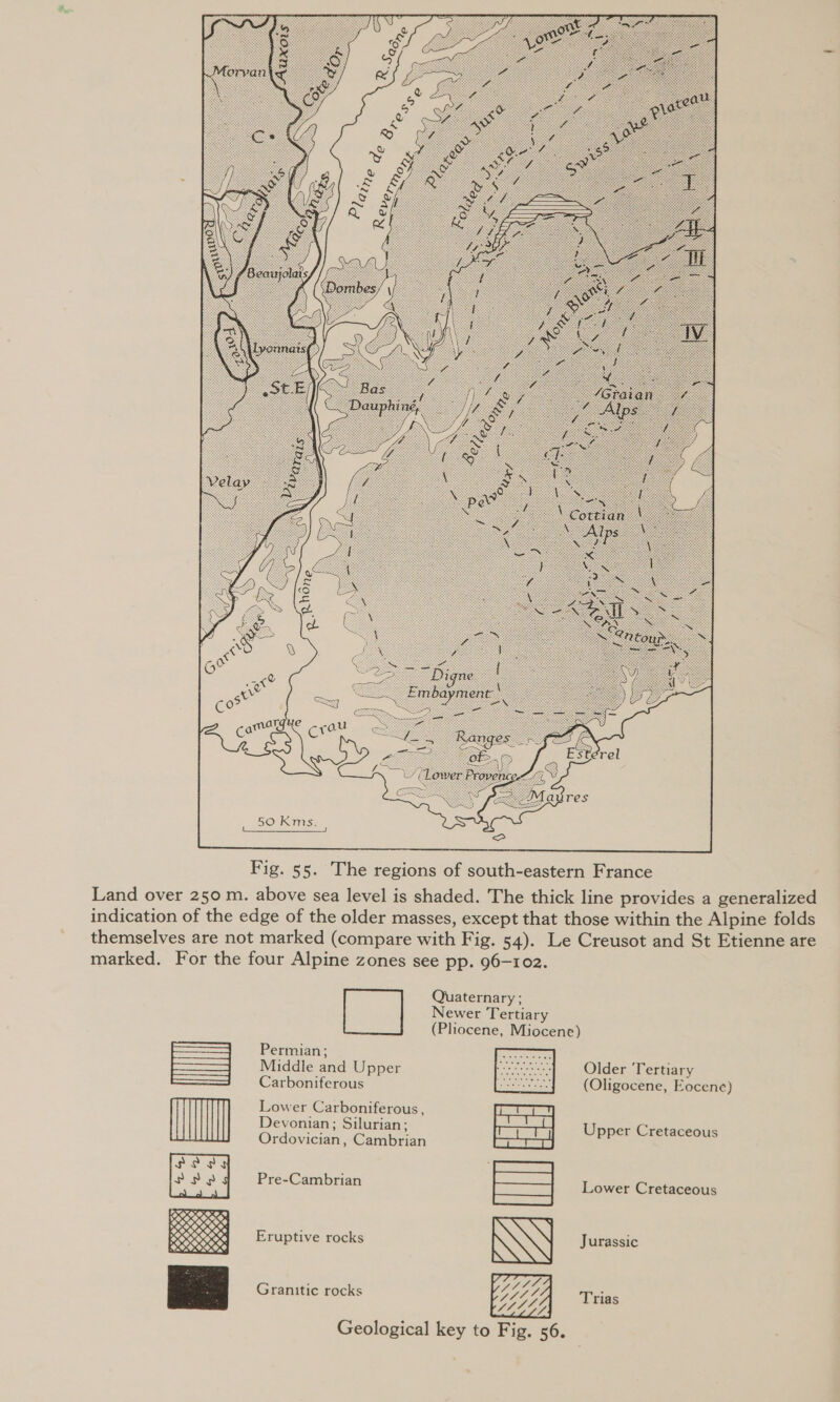 50 Kms. | eS ee |  Fig. 55. The regions of south-eastern France Land over 250 m. above sea level is shaded. The thick line provides a generalized indication of the edge of the older masses, except that those within the Alpine folds themselves are not marked (compare with Fig. 54). Le Creusot and St Etienne are marked. For the four Alpine zones see pp. 96-102. Quaternary ; Newer Tertiary (Pliocene, Miocene) Permian; : Middle and Upper Older lertiary Carboniferous (Oligocene, Eocene)  Lower Carboniferous, Devonian; Silurian; at , Upper Cretaceous Ordovician, Cambrian Pre-Cambrian Lower Cretaceous Jurassic Eruptive rocks Granitic rocks Trias  qgier Geological key to Fig. 56.