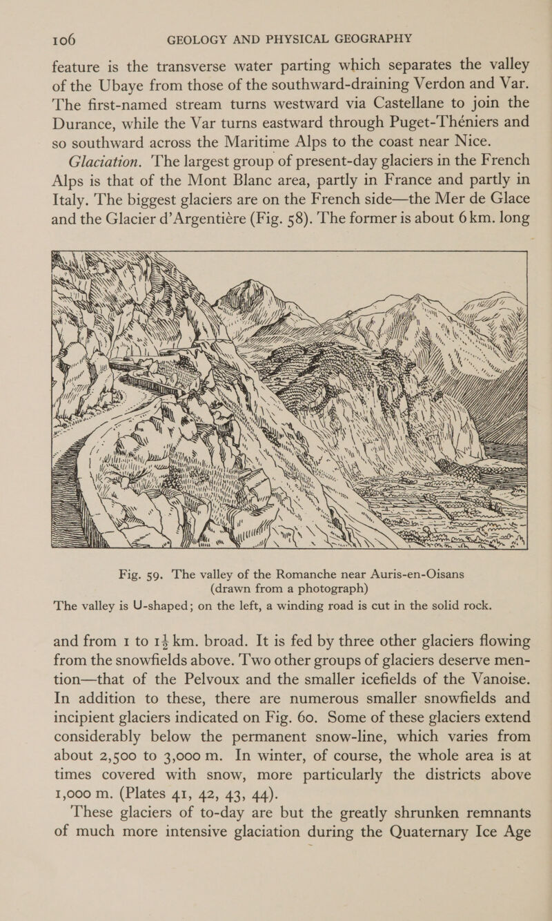 feature is the transverse water parting which separates the valley of the Ubaye from those of the southward-draining Verdon and Var. The first-named stream turns westward via Castellane to join the Durance, while the Var turns eastward through Puget-Théniers and so southward across the Maritime Alps to the coast near Nice. Glaciation. The largest group of present-day glaciers in the French Alps is that of the Mont Blanc area, partly in France and partly in Italy. The biggest glaciers are on the French side—the Mer de Glace and the Glacier d’Argentiére (Fig. 58). The former is about 6 km. long Dae \ Ganz  iY  ee,  Ny ral A, WN, d ; i a dl } 11h, obegisaaytl INI f a stl Ee PRAT &lt;&lt; NG Ni SS Y i KS iy MU peti &gt;) \k Ve i} P SNA mH eG ts ? b ( d walt { 1 A ( tT) es ; : RU SN @: My Mtl tr : “yy t 4M, y ot My, &lt; Ny ‘y é He S l! MK ; : . aN Meow {(( ( NG “ 4 MMi, Ql! i, ex ‘ Rn oy wa OS Ne ay  Fig. 59. The valley of the Romanche near Auris-en-Oisans (drawn from a photograph) The valley is U-shaped; on the left, a winding road is cut in the solid rock. and from 1 to 14 km. broad. It is fed by three other glaciers flowing from the snowfields above. ‘I'wo other groups of glaciers deserve men- tion—that of the Pelvoux and the smaller icefields of the Vanoise. In addition to these, there are numerous smaller snowfields and incipient glaciers indicated on Fig. 60. Some of these glaciers extend considerably below the permanent snow-line, which varies from about 2,500 to 3,000 m. In winter, of course, the whole area is at times covered with snow, more particularly the districts above 1,000 m. (Plates 41, 42, 43, 44). These glaciers of to-day are but the greatly shrunken remnants of much more intensive glaciation during the Quaternary Ice Age