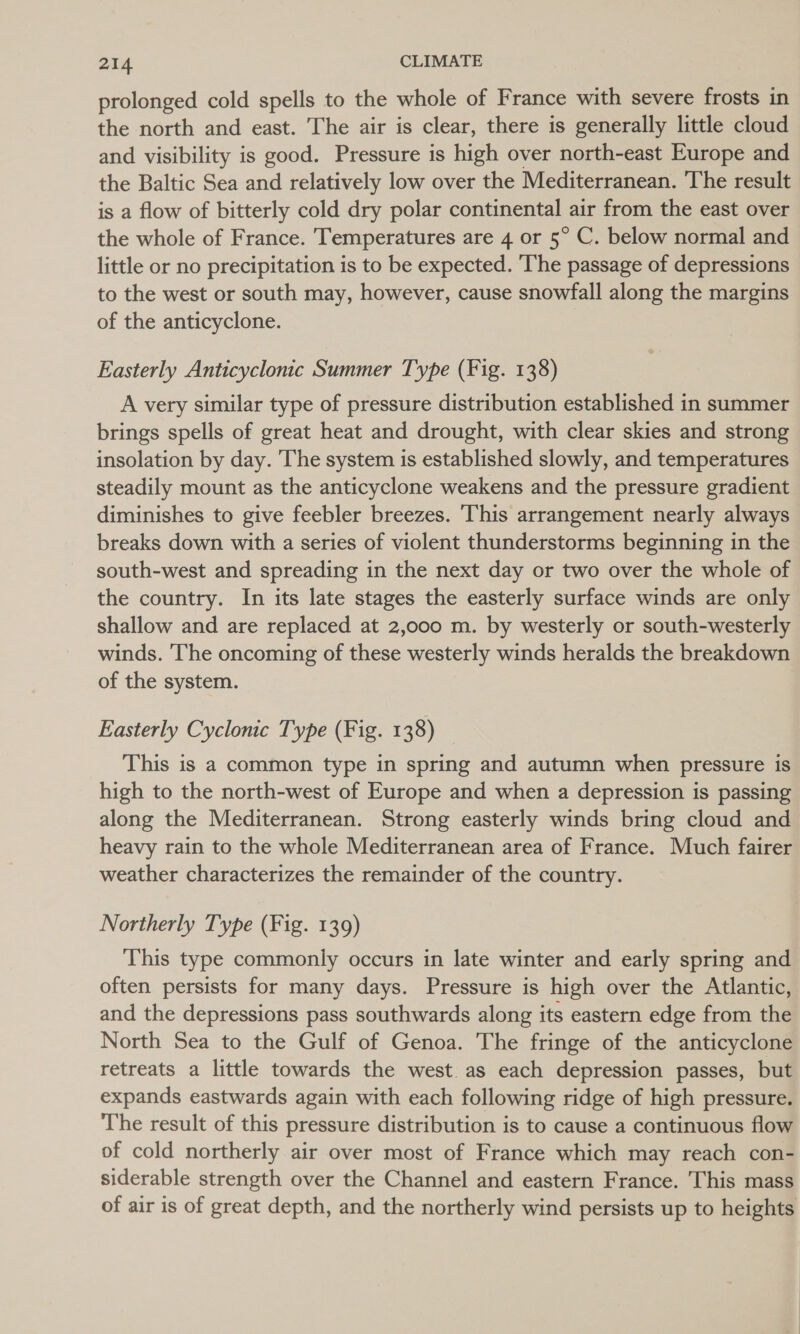 prolonged cold spells to the whole of France with severe frosts in the north and east. The air is clear, there is generally little cloud and visibility is good. Pressure is high over north-east Europe and the Baltic Sea and relatively low over the Mediterranean. The result is a flow of bitterly cold dry polar continental air from the east over the whole of France. Temperatures are 4 or 5° C. below normal and little or no precipitation is to be expected. The passage of depressions to the west or south may, however, cause snowfall along the margins of the anticyclone. Easterly Anticyclonic Summer Type (Fig. 138) A very similar type of pressure distribution established in summer brings spells of great heat and drought, with clear skies and strong insolation by day. The system is established slowly, and temperatures steadily mount as the anticyclone weakens and the pressure gradient diminishes to give feebler breezes. This arrangement nearly always breaks down with a series of violent thunderstorms beginning in the south-west and spreading in the next day or two over the whole of the country. In its late stages the easterly surface winds are only shallow and are replaced at 2,000 m. by westerly or south-westerly winds. The oncoming of these westerly winds heralds the breakdown of the system. Easterly Cyclonic Type (Fig. 138) This is a common type in spring and autumn when pressure is high to the north-west of Europe and when a depression is passing along the Mediterranean. Strong easterly winds bring cloud and heavy rain to the whole Mediterranean area of France. Much fairer weather characterizes the remainder of the country. Northerly Type (Fig. 139) This type commonly occurs in late winter and early spring and often persists for many days. Pressure is high over the Atlantic, and the depressions pass southwards along its eastern edge from the North Sea to the Gulf of Genoa. The fringe of the anticyclone retreats a little towards the west as each depression passes, but expands eastwards again with each following ridge of high pressure. The result of this pressure distribution is to cause a continuous flow of cold northerly air over most of France which may reach con- siderable strength over the Channel and eastern France. This mass of air is of great depth, and the northerly wind persists up to heights